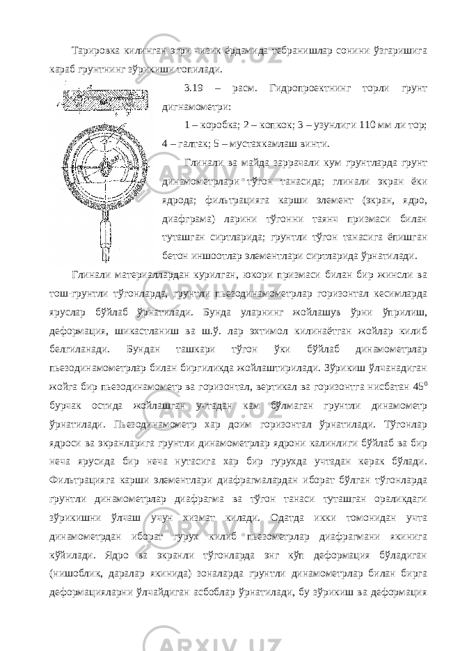 Тарировка килинган эгри чизик ёрдамида тебранишлар сонини ўзгаришига караб грунтнинг зўрикиши топилади. 3.19 – расм. Гидропроектнинг торли грунт дигнамометри: 1 – коробка; 2 – копкок; 3 – узунлиги 110 мм ли тор; 4 – галтак; 5 – мустахкамлаш винти. Глинали ва майда заррачали кум грунтларда грунт динамометрлари тўгон танасида; глинали экран ёки ядрода; фильтрацияга карши элемент (экран, ядро, диафграма) ларини тўгонни таянч призмаси билан туташган сиртларида; грунтли тўгон танасига ёпишган бетон иншоотлар элементлари сиртларида ўрнатилади. Глинали материаллардан курилган, юкори призмаси билан бир жинсли ва тош-грунтли тўгонларда, грунтли пьезодинамометрлар горизонтал кесимларда яруслар бўйлаб ўрнатилади. Бунда уларнинг жойлашув ўрни ўприлиш, деформация, шикастланиш ва ш.ў. лар эхтимол килинаётган жойлар килиб белгиланади. Бундан ташкари тўгон ўки бўйлаб динамометрлар пьезодинамометрлар билан биргиликда жойлаштирилади. Зўрикиш ўлчанадиган жойга бир пьезодинамометр ва горизонтал, вертикал ва горизонтга нисбатан 45 0 бурчак остида жойлашган учтадан кам бўлмаган грунтли динамометр ўрнатилади. Пьезодинамометр хар доим горизонтал ўрнатилади. Тўгонлар ядроси ва экранларига грунтли динамометрлар ядрони калинлиги бўйлаб ва бир неча ярусида бир неча нутасига хар бир гурухда учтадан керак бўлади. Фильтрацияга карши элементлари диафрагмалардан иборат бўлган тўгонларда грунтли динамометрлар диафрагма ва тўгон танаси туташган ораликдаги зўрикишни ўлчаш учун хизмат килади. Одатда икки томонидан учта динамометрдан иборат гурух килиб пьезометрлар диафрагмани якинига кўйилади. Ядро ва экранли тўгонларда энг кўп деформация бўладиган (нишоблик, даралар якинида) зоналарда грунтли динамометрлар билан бирга деформацияларни ўлчайдиган асбоблар ўрнатилади, бу зўрикиш ва деформация 