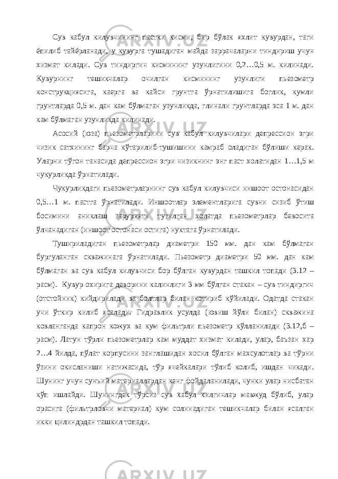 Сув кабул килувчининг пастки кисми, бир бўлак яхлит кувурдан, таги ёпилиб тайёрланади, у кувурга тушадиган майда заррачаларни тиндириш учун хизмат килади. Сув тиндиргич кисмининг узунлигини 0,2…0,5 м. килинади. Кувурнинг тешикчалар очилган кисмининг узунлиги пьезометр конструкциясига, каерга ва кайси грунтга ўрнатилишига боглик, кумли грунтларда 0,5 м. дан кам бўлмаган узунликда, глинали грунтларда эса 1 м. дан кам бўлмаган узунликда килинади. Асосий (юза) пьезометрларини сув кабул килувчилари депрессион эгри чизик сатхининг барча кўтарилиб-тушишини камраб оладиган бўлиши керак. Уларни тўгон танасида депрессион эгри чизикнинг энг паст холатидан 1…1,5 м чукурликда ўрнатилади. Чукурликдаги пьезометрларнинг сув кабул килувчиси иншоот остонасидан 0,5…1 м. пастга ўрнатилади. Иншоотлар элементларига сувни сизиб ўтиш босимини аниклаш зарурияти тугилган холатда пьезометрлар бевосита ўлчанадиган (иншоот остонаси остига) нуктага ўрнатилади. Тушириладиган пьезометрлар диаметри 150 мм. дан кам бўлмаган бургуланган скважинага ўрнатилади. Пьезометр диаметри 50 мм. дан кам бўлмаган ва сув кабул килувчиси бор бўлган кувурдан ташкил топади (3.12 – расм). Кувур охирига деворини калинлиги 3 мм бўлган стакан – сув тиндиргич (отстойник) кийдирилади ва болтлар билан котириб кўйилади. Одатда стакан учи ўткир килиб ясалади. Гидравлик усулда (ювиш йўли билан) скважина ковланганда капрон кожух ва кум фильтрли пьезометр кўлланилади (3.12,б – расм). Латун тўрли пьезометрлар кам муддат хизмат килади, улар, баъзан хар 2…4 йилда, пўлат корпусини занглашидан хосил бўлган махсулотлар ва тўрни ўзини окисланиши натижасида, тўр ячейкалари тўлиб колиб, ишдан чикади. Шунинг учун сунъий материаллардан кенг фойдаланилади, чунки улар нисбатан кўп ишлайди. Шунингдек тўрсиз сув кабул килгичлар мавжуд бўлиб, улар орасига (фильтрловчи материал) кум солинадиган тешикчалар билан ясалган икки цилиндрдан ташкил топади. 