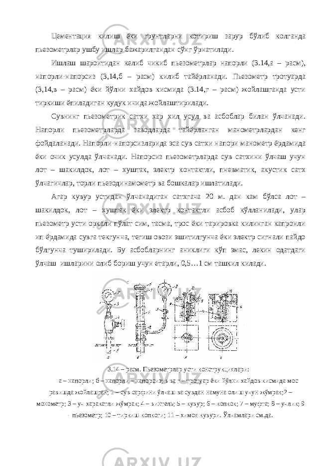 Цементация килиш ёки грунтларни котириш зарур бўлиб колганда пьезометрлар ушбу ишлар бажарилгандан сўнг ўрнатилади. Ишлаш шароитидан келиб чикиб пьезометрлар напорли (3.14,а – расм), напорли-напорсиз (3,14,б – расм) килиб тайёрланади. Пьезометр тротуарда (3,14,в – расм) ёки йўлни хайдов кисмида (3.14,г – расм) жойлашганда усти тиркиши ёпиладиган кудук ичида жойлаштирилади. Сувнинг пьезометрик сатхи хар хил усул ва асбоблар билан ўлчанади. Напорли пьезометрларда заводларда тайёрланган манометрлардан кенг фойдаланади. Напорли-напорсизларида эса сув сатхи напори манометр ёрдамида ёки очик усулда ўлчанади. Напорсиз пьезометрларда сув сатхини ўлчаш учун лот – шакилдок, лот – хуштак, электр контактли, пневматик, акустик сатх ўлчагичлар, торли пьезодинамометр ва бошкалар ишлатилади. Агар кувур устидан ўлчанадиган сатхгача 20 м. дан кам бўлса лот – шакилдок, лот – хуштак ёки электр контактли асбоб кўлланилади, улар пьезометр усти оркали пўлат сим, тасма, трос ёки тарировка килинган капронли ип ёрдамида сувга текгунча, тегиш овози эшитилгунча ёки электр сигнали пайдо бўлгунча туширилади. Бу асбобларнинг аниклиги кўп эмас, лекин одатдаги ўлчаш ишларини олиб бориш учун етарли, 0,5…1 см ташкил килади. 3.14 – расм. Пьезометрлар усти конструкциялари: а – напорли; б – напорли – напорсиз; в ва г – тротуар ёки йўлни хайдов кисмида мос равишда жойлашган; 1 – сув сарфини ўлчаш ва сувдан намуна олиш учун жўмрак;2 – монометр; 3 – уч харакатли жўмрак; 4 – винтель; 5 – кувур; 6 – копкок; 7 – муфта; 8 – учлик; 9 - пьезометр; 10 – тиркиш копкоги; 11 – химоя кувури. Ўлчамлари см.да. 