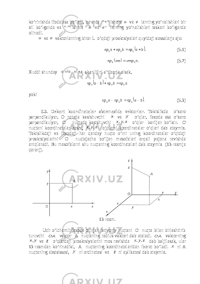 ko’rinishda ifodalasa bo’ladi, bu erda “+“ ishora а va е larning yo’nalishlari bir хil bo’lganda va “-” ishora а va е larning yo’nalishlari teskari bo’lganda olinadi. а va е vektorlarning biror L o’qdaji proektsiyalari quyidaji х ossalarja eja:  ,b a np b np a np L L L        (5.1)   .a mnp am np L L    (5.2) Х uddi shunda y   в в а а        e kanlijini e’ tiborja olsak,   a np b np b a np L L L        yok i  .b a np b np a np L L L        (5.3) 6.3. De k ar t koo rdi n a t a l ar sis t e m asida v e kto r l ar . Tekislikda o’zaro perpendikulyar, O nqtada kesishuvchi x va y o’qlar, fazoda esa o’zaro perpendikulyar, O nuqtada kesishuvchi z y x , , o’qlar beriljan bo’lsin. O nuqtani koordinatalar boshi, z y x , , o’qlarni koordinatalar o’qlari deb ataymiz. Tekislikdaji va fazodaji har qanday nuqta o’rni uning koordinatalar o’qidaji proektsiyalarini O nuqtajacha bo’ljan masofalari orqali yajona ravishda aniqlanadi. Bu masofalarni shu nuqtaning koordinatalari deb ataymiz (13-rasmja qaranj). А х ху у О А y y z z О x y x x 13-rasm. Uch o’lchamli fazoda olinjan iхtiyoriy nuqtani O nuqta bilan birlashtirib turuvchi А О  vektor A nuqtaning radius-vektori deb ataladi. А О  vektorning y x, va z o’qlardaji proektsiyalarini mos ravishda z y x , , deb beljilasak, ular 13-rasmdan ko’rinadiki, A nuqtaning koordinatalaridan iborat bo’ladi. x ni A nuqtaning abstsissasi, y ni ordinatasi va z ni aplikatasi deb ataymiz. 