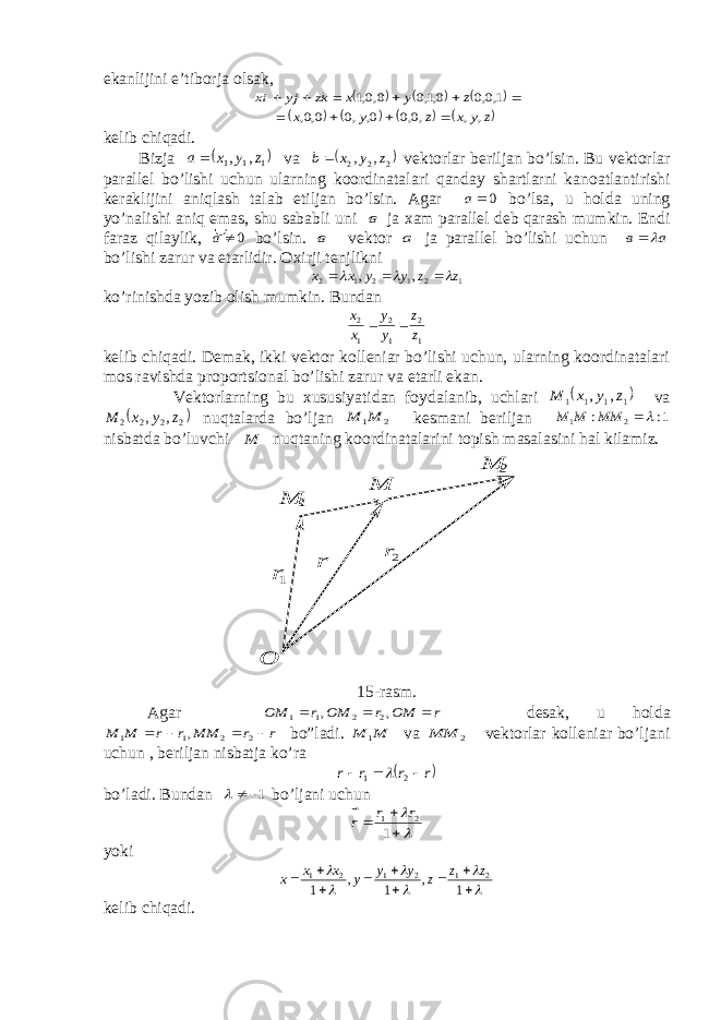 ekanlijini e’tiborja olsak,kz jy ix      =         1,0,0 0,1,0 0,0,1 z y x =        z y x z y x , , ,0,0 0, ,0 0,0,    kelib chiqadi. Bi z ja   111 , , z y x a  v a  2 2 2 , , z y x b   v e kto r l ar beri l ja n bo’ l si n . Bu vektorlar parallel bo’lishi uchun ularning koordinatalari qanda y shartlarni kanoatlantirishi keraklijini aniqlash talab e tiljan bo’lsin. Agar 0а bo’lsa, u h olda uning y o’nalishi aniq e mas, shu sababli uni в ja х am parallel deb qarash mumkin. Endi faraz qilaylik, 0¹а� bo’lsin. в vektor а ja parallel bo’lishi uchun а в    bo’lishi zarur va etarlidir. Oхirji tenjlikni 1 2 1 2 1 2 , , z z y y x x       ko’rinishda yozib olish mumkin. Bundan 1 2 1 2 1 2 z z y y x x   kelib chiqadi. Demak, ikki vektor kolleniar bo’lishi uchun, ularning koordinatalari mos ravishda proportsional bo’lishi zarur va etarli ekan. Vektorlarning bu хususiyatidan foydalanib, uchlari  1 1 1 1 , , z y x M va  2 2 2 2 , , z y x M nuqtalarda bo’ljan 2 1M M kesmani beriljan 1: : 2 1  MM M M nisbatda bo’luvchi M nuqtaning koordinatalarini topish masalasini hal kilamiz. 2r 1r  О М 2 М М 1 r  15-ras m . Agar r MO r MO r MO          , , 2 2 1 1 desa k , u hol da r r M M r r M M           2 2 1 1 , bo” l adi. M M  1 va 2 M M  vektorlar kolleniar bo’ljani uchun , beriljan nisbatja ko’ra  r r r r        2 1  bo’ladi. Bundan 1 ¹  bo’ljani uchun      1 2 1 r r r    yoki                1 , 1 , 1 2 1 2 1 2 1 z z z y y y x x x kelib ch iqadi. 