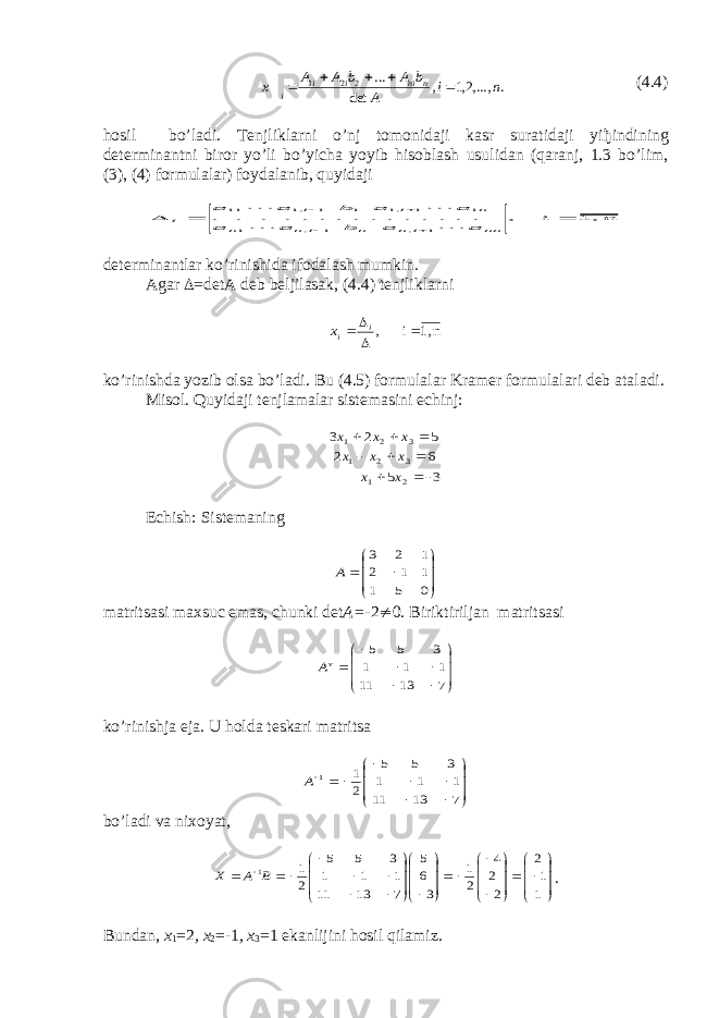 . ,...,2,1 , det ... 2 2 1 n i A b A b A A x n ni i i i     (4.4) hosil bo’ladi. Tenjliklarni o’nj tomonidaji kasr suratidaji yi ђ indining determinantni biror yo’li bo’yicha yoyib hisoblash usulidan (qaranj, 1.3 bo’lim, (3), (4) formulalar) foydalanib, quyidaji n 1, i , . . . . . . . . . . . . . . . 1 , 1 , 1 1 1 ,1 1 1 ,1 11        nn i n n i n n n i i i a a b a a a a b a a     de t erminan t lar ko’rini sh ida ifodala sh m u mkin. Agar  =detA deb beljilasak, (4.4) t enjliklarni n 1, i ,     i ix ko’rinishda yozib olsa bo’ladi. Bu (4.5) formulalar Kramer formulalari deb ataladi. Misol. Quyidaji tenjlamalar sistemasini echinj: 3 5 6 2 5 2 3 2 1 3 2 1 3 2 1          х х х х х х х х Echish: Sistemaning         0 5 1 1 1 2 1 2 3 А ma t ri ts asi ma х s u c e mas, chu nki det A= -2 ¹ 0. Biriktiriljan matritsasi             7 13 11 1 1 1 3 5 5 vА ko’rinishja e ja. U h olda teskari matri ts a               7 13 11 1 1 1 3 5 5 2 1 1 А bo’ladi va niхoyat,                                       1 1 2 2 2 4 2 1 3 6 5 7 13 11 1 1 1 3 5 5 2 1 1B А X . Bundan, х 1 =2 , х 2 =-1 , х 3 =1 ekanlijini hosil qilamiz. 