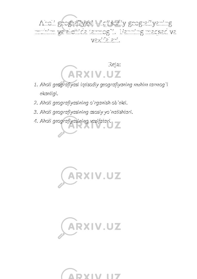 A holi geografiyasi – iqtisodiy geografiyaning muhim va alohida tarmog`i. Fanning maqsad va vazifalari. Reja: 1. Aholi geografiyasi iqtisodiy geografiyaning muhim tarmog`i ekanligi. 2. Aholi geografiyasining o`rganish ob`ekti. 3. Aholi geografiyasining asosiy yo`nalishlari. 4. Aholi geografiyasining vazifalari. 