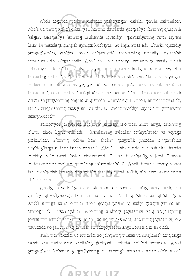 Aholi deganda ma`lum xududda yashayotgan kishilar guruhi tushuniladi. Aholi va uning xo`jalik faoliyati hamma davrlarda geografiya fanining qiziqtirib kelgan. Geografiya fanining tuzilishida iqtisodiy geografiyaning qaror topishi bilan bu masalaga qiziqish ayniqsa kuchaydi. Bu bejiz emas edi. Chunki iqtisodiy geografiyaning vazifasi ishlab chiqaruvchi kuchlarning xududiy joylashish qonuniyatlarini o`rganishdir. Aholi esa, har qanday jamiyatning asosiy ishlab chiqaruvchi kuchidir. Jamiyat hayoti uchun zarur bo`lgan barcha boyliklar insonning mehnati natijasida yaratiladi. Ishlab chiqarish jarayonida qatnashayotgan mehnat qurollari, xom ashyo, yoqilg`i va boshqa qo`shimcha materiallar faqat inson qo`li, odam mehnati tufayligina harakatga keltiriladi. Inson mehnati ishlab chiqarish jarayonining eng ilg`or qismidir. Shunday qilib, aholi, birinchi navbatda, ishlab chiqarishning asosiy sub`ektidir. U barcha moddiy boyliklarni yaratuvchi asosiy kuchdir. Taraqqiyot jarayonida aholining shaxsiy iste`moli bilan birga, aholining o`zini takror barpo qilinadi – kishilarning avlodlari tarbiyalanadi va voyaga yetkaziladi. Shuning uchun ham aholini geografik jihatdan o`rganishida quyidagilarga e`tibor berish zarur: 1. Aholi – ishlab chiqarish sub`ekti, barcha moddiy ne`matlarni ishlab chiqaruvchi. 2. Ishlab chiqarilgan jami ijtimoiy mahsulotlardan ma`lum qismining is`temolchisi. 3. Aholi butun ijtimoiy takror ishlab chiqarish jarayonining muhim tarkibiy qismi bo`lib, o`zi ham takror barpo qilinishi zarur. Aholiga xos bo`lgan ana shunday xususiyatlarni o`rganmay turib, har qanday iqtisodiy-geografik muammoni chuqur tahlil qilish va xal qilish qiyin. Xuddi shunga ko`ra olimlar aholi geografiyasini iqtisodiy geografiyaning bir tarmog`i deb hisoblaydilar. Aholining xududiy joylashuvi xalq xo`jaligining joylashuvi hamda strukturasi bilan bog`liq va aksincha, aholining joylashuvi, o`z navbatida xo`jalikni rivojlantirish hamda joylashtirishga bevosita ta`sir etadi. Turli mamlakatlar va tumanlar xo`jaligining ixtisosi va rivojlanish darajasiga qarab shu xududlarda aholining faoliyati, turlicha bo`lishi mumkin. Aholi geografiyasi iqtisodiy geografiyaning bir tarmog`i orasida alohida o`rin tutadi. 