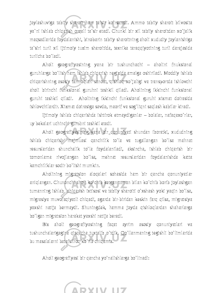 joylashuviga tabiiy sharoit ham ta`sir ko`rsatadi. Ammo tabiiy sharoit bilvosita ya`ni ishlab chiqarish orqali ta`sir etadi. Chunki bir xil tabiiy sharoitdan xo`jalik maqsadlarida foydalanishi, binobarin tabiiy sharoitning aholi xududiy joylanishiga ta`siri turli xil ijtimoiy tuzim sharoitida, texnika taraqqiyotining turli darajasida turlicha bo`ladi. Aholi geografiyasining yana bir tushunchachi – aholini fnuksional guruhlarga bo`lish ham ishlab chiqarish negizida amalga oshiriladi. Moddiy ishlab chiqarishning asosiy tarmoqlari sanoat, qishloq xo`jaligi va transportda ishlovchi aholi birinchi funksional guruhni tashkil qiladi. Aholining ikkinchi funksional guruhi tashkil qiladi. Aholining ikkinchi funksional guru h i xizmat doirasida ishlovchilardir. Xizmat doirasiga savdo, maorif va sog`liqni saqlash kabilar kiradi. Ijtimoiy ishlab chiqarishda ishtirok etmaydiganlar – bolalar, nafaqaxo`rlar, uy bekalari uchinchi guruhni tashkil etadi. Aholi geografiyasining yana bir qonuniyati shundan iboratki, xududning ishlab chiqarish majmuasi qanchilik to`la va tugallangan bo`lsa mahnat resurslaridan shunchalik to`la foydalaniladi, aksincha, ishlab chiqarish bir tomonlama rivojlangan bo`lsa, mehnat resurslaridan foydalanishda katta kamchiliklar sodir bo`lishi mumkin. Aholining migratsion aloqalari sohasida ham bir qancha qonuniyatlar aniqlangan. Chunonchi aholi ko`chib ketgan tuman bilan ko`chib borib joylashgan tumanning ishlab chiqarish ixtisosi va tabiiy sharoiti o`xshash yoki yaqin bo`lsa, migrasiya muvofaqiyatli chiqadi, agarda bir-biridan keskin farq qilsa, migratsiya yaxshi natija bermaydi. Shuningdek, hamma joyda qishloqlardan shaharlarga bo`lgan migratsion h arakat yaxshi natija beradi. Biz aholi geografiyasining faqat ayrim asosiy qonuniyatlari va tushunchalarigagina qisqacha tuxtalib o`tdik. Qo`llanmaning tegishli bo`limlarida bu masalalarni batafsilroq ko`rib chiqamiz. Aholi geografiyasi bir qancha yo`nalishlarga bo`linadi: 