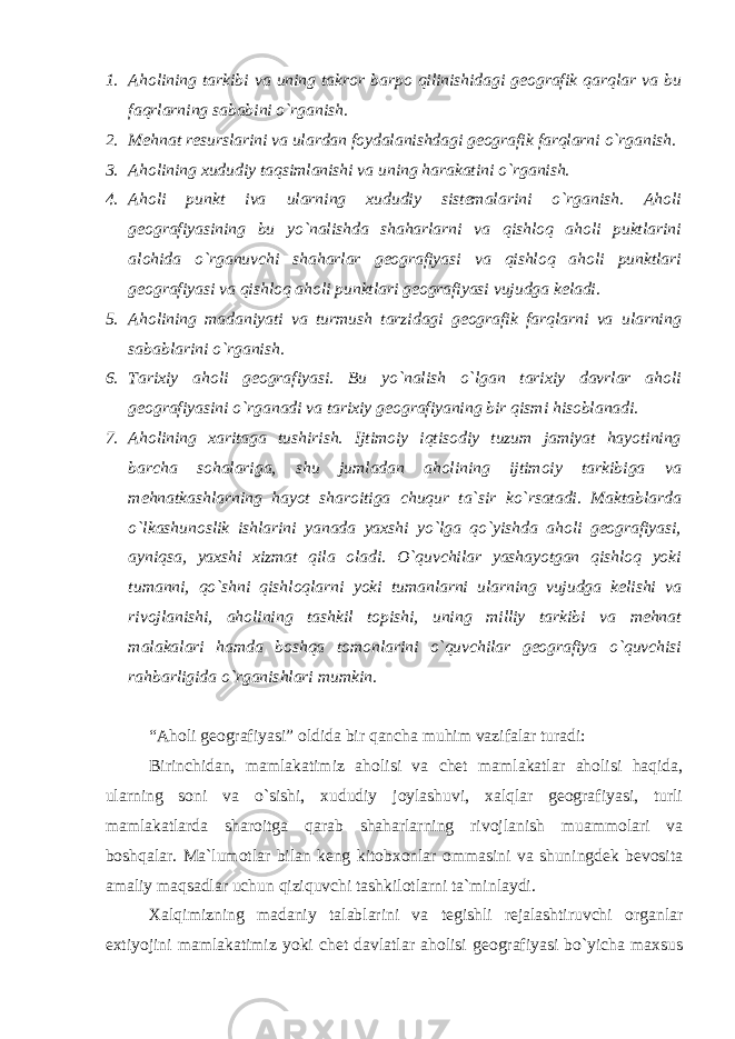 1. Aholining tarkibi va uning takror barpo qilinishidagi geografik qarqlar va bu faqrlarning sababini o`rganish. 2. Mehnat resurslarini va ulardan foydalanishdagi geografik farqlarni o`rganish. 3. Aholining xududiy taqsimlanishi va uning harakatini o`rganish. 4. Aholi punkt iva ularning xududiy sistemalarini o`rganish. Aholi geografiyasining bu yo`nalishda shaharlarni va qishloq aholi puktlarini alohida o`rganuvchi shaharlar geografiyasi va qishloq aholi punktlari geografiyasi va qishloq aholi punktlari geografiyasi vujudga keladi. 5. Aholining madaniyati va turmush tarzidagi geografik farqlarni va ularning sabablarini o`rganish. 6. Tarixiy aholi geografiyasi. Bu yo`nalish o`lgan tarixiy davrlar aholi geografiyasini o`rganadi va tarixiy geografiyaning bir qismi hisoblanadi. 7. Aholining xaritaga tushirish. Ijtimoiy iqtisodiy tuzum jamiyat hayotining barcha sohalariga, shu jumladan aholining ijtimoiy tarkibiga va mehnatkashlarning hayot sharoitiga chuqur ta`sir ko`rsatadi. Maktablarda o`lkashunoslik ishlarini yanada yaxshi yo`lga qo`yishda aholi geografiyasi, ayniqsa, yaxshi xizmat qila oladi. O`quvchilar yashayotgan qishloq yoki tumanni, qo`shni qishloqlarni yoki tumanlarni ularning vujudga kelishi va rivojlanishi, aholining tashkil topishi, uning milliy tarkibi va mehnat malakalari hamda boshqa tomonlarini o`quvchilar geografiya o`quvchisi rahbarligida o`rganishlari mumkin. “ Aholi geografiyasi ” oldida bir qancha muhim vazifalar turadi: Birinchidan, mamlakatimiz aholisi va chet mamlakatlar aholisi haqida, ularning soni va o`sishi, xududiy joylashuvi, xalqlar geografiyasi, turli mamlakatlarda sharoitga qarab shaharlarning rivojlanish muammolari va boshqalar. Ma`lumotlar bilan keng kitobxonlar ommasini va shuningdek bevosita amaliy maqsadlar uchun qiziquvchi tashkilotlarni ta`minlaydi. Xalqimizning madaniy talablarini va tegishli rejalashtiruvchi organlar extiyojini mamlakatimiz yoki chet davlatlar aholisi geografiyasi bo`yicha maxsus 