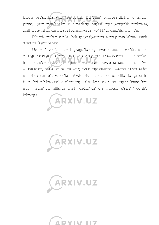 kitoblar yozish, darslik va o`quv qo`llanmalari, ilmiy ommbop kitoblar va risolalar yozish, ayrim mamlakatlar va tumanlarga bag`ishlangan geografik asarlarning aholiga bag`ishlangan maxsus boblarini yozish yo`li bilan qondirish mumkin. Ikkinchi muhim vazifa aholi geografiyasining nazariy masalalarini ustida ishlashni davom ettirish. Uchinchi vazifa – aholi geografisining bevosita amaliy vazifalarni hal qilishga qaratilgan tadqiqot ishlarini kuchaytirish. Mamlakatimiz butun xududi bo`yicha aniqsa qishloq aholi punktlarida maktab, savdo korxonalari, madaniyat muassasalari, shaharlar va ularning rejasi rejalashtirish, mehnat resurslaridan mumkin qadar to`la va oqilona foydalanish masalalarini xal qilish ishiga va bu bilan shahar bilan qishloq o`rtasidagi tafovutlarni sekin-asta tugatib borish kabi muammolarni xal qilishda aholi geografiyasi o`z munosib xissasini qo`shib kelmoqda. 