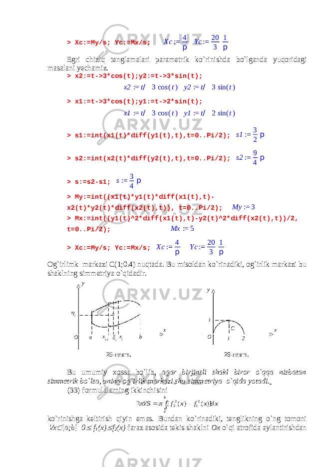 > Xc:=My/s; Yc:=Mx/s; Xc := 4 p Yc := 20 3 1 p Egri chiziq tenglamalari parametrik ko`rinishda bo`lganda yuqoridagi masalani yechamiz . > x2:=t->3*cos(t);y2:=t->3*sin(t); x2 := t/ 3 cos (t) y2 := t/ 3 sin (t) > x1:=t->3*cos(t);y1:=t->2*sin(t); x1 := t/ 3 cos (t) y1 := t/ 2 sin (t) > s1:=int(x1(t)*diff(y1(t),t),t=0..Pi/2); s1 := 3 2 p > s2:=int(x2(t)*diff(y2(t),t),t=0..Pi/2); s2 := 9 4 p > s:=s2-s1; s:= 3 4 p > My:=int((x1(t)*y1(t)*diff(x1(t),t)- x2(t)*y2(t)*diff(x2(t),t)), t=0..Pi/2); My := 3 > Mx:=int((y1(t)^2*diff(x1(t),t)-y2(t)^2*diff(x2(t),t))/2, t=0..Pi/2); Mx := 5 > Xc:=My/s; Yc:=Mx/s; Xc := 4 p Yc := 20 3 1 p Og`irlimk markazi C(1;0.4) nuqtada. Bu misoldan ko`rinadiki, og`irlik markazi bu shaklning simmetriya o`qidadir. 25-rasm. 26-rasm . Bu umumiy xossa bo`lib, agar birjinsli shakl biror o`qqa nisbatan simmetrik bo`lsa, uning og`irlik markazi shu simmetriya o`qida yotadi. (33) formulalarning ikkinchisini dx x f x f YS b a   )] ( ) ( [ 2 21 22   ko`rinishga keltirish qiyin emas. Bundan ko`rinadiki, tenglikning o`ng tomoni  x  [ a;b ] 0  f 1 (x)  f 2 (x) faraz asosida tekis shaklni Ox o`qi atrofida aylantirishdan xy O a x i-1  i x i i O y x 11 2C b 