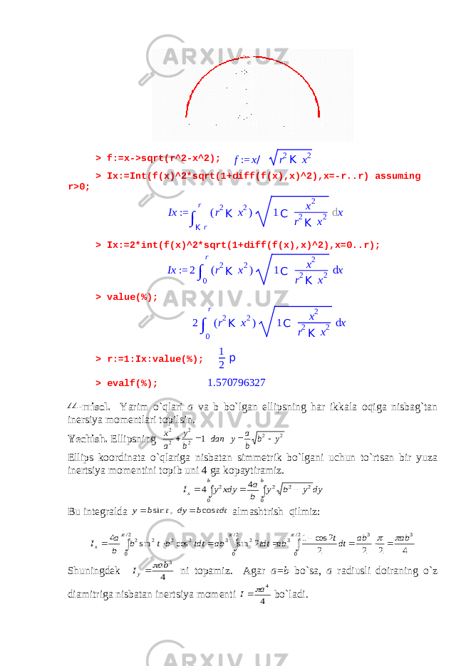 > f:=x->sqrt(r^2-x^2); f:= x/ r2K x2 > Ix:=Int(f(x)^2*sqrt(1+diff(f(x),x)^2),x=-r..r) assuming r>0; > Ix:=2*int(f(x)^2*sqrt(1+diff(f(x),x)^2),x=0..r); > value(%); > r:=1:Ix:value(%); 1 2 p > evalf(%); 1.570796327 44-misol. Yarim o`qlari a va b bo`lgan ellipsning har ikkala oqiga nisbag`tan inersiya momentlari topilsin. Yechish. Ellipsning 2 2 2 2 2 2 1 y b b a y dan b y a x     Ellips koordinata o`qlariga nisbatan simmetrik bo`lgani uchun to`rtsan bir yuza inertsiya momentini topib uni 4 ga kopaytiramiz.      b b x dy y b y b a xdy y I 0 2 2 2 0 2 4 4 Bu integralda tdt b dy t b y cos , sin   almashtrish qilmiz: 4 2 2 2 2 cos 1 2 sin cos sin 4 3 2/ 0 3 3 2/ 0 2 3 2/ 0 2 2 2 2 ab ab dtt ab tdt ab tdt b t b b a Ix                 Shuningdek 4 3 ab Iy   ni topamiz. Agar a=b bo`sa, a radiusli doiraning o`z diamitriga nisbatan inertsiya momenti 4 4a I  bo`ladi. Ix := ∫ K rr ( r 2 K x 2 ) 1 C x 2 r 2 K x 2 d x Ix := 2 ∫ 0 r ( r 2 K x 2 ) 1 C x 2 r 2 K x 2 d x 2 ∫ 0 r ( r 2 K x 2 ) 1 C x 2 r 2 K x 2 d x 