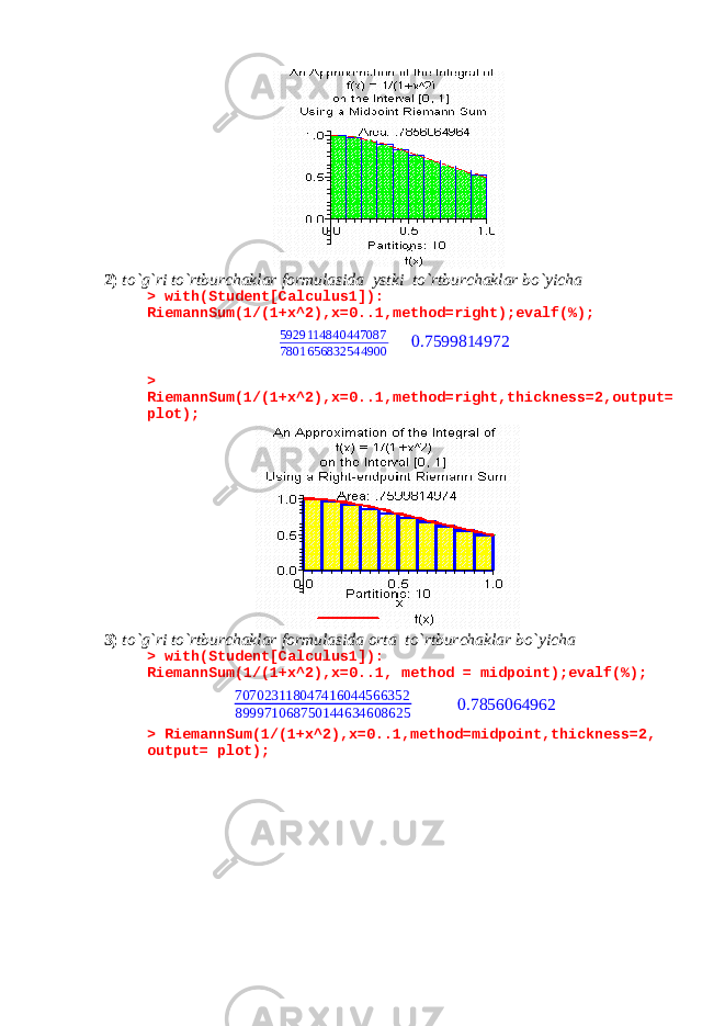 2) to`g`ri to`rtburchaklar formulasida ystki to`rtburchaklar bo`yicha > with(Student[Calculus1]): RiemannSum(1/(1+x^2),x=0..1,method=right);evalf(%);5929114840447087 7801656832544900 0.7599814972 > RiemannSum(1/(1+x^2),x=0..1,method=right,thickness=2,output= plot); 3) to`g`ri to`rtburchaklar formulasida orta to`rtburchaklar bo`yicha > with(Student[Calculus1]): RiemannSum(1/(1+x^2),x=0..1, method = midpoint);evalf(%); 707023118047416044566352 899971068750144634608625 0.7856064962 > RiemannSum(1/(1+x^2),x=0..1,method=midpoint,thickness=2, output= plot); 