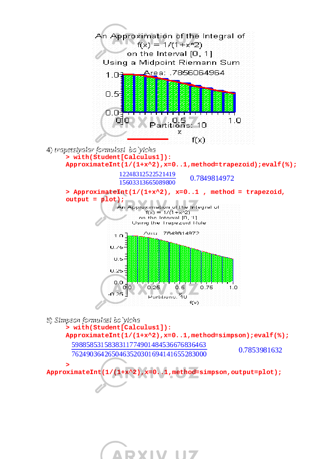 4) trapetsiyalar formulasi bo`yicha > with(Student[Calculus1]): ApproximateInt(1/(1+x^2),x=0..1,method=trapezoid);evalf(%); 12248312522521419 15603313665089800 0.7849814972 > ApproximateInt(1/(1+x^2), x=0..1 , method = trapezoid, output = plot); 5) Simpson formulasi bo`yicha > with(Student[Calculus1]): ApproximateInt(1/(1+x^2),x=0..1,method=simpson);evalf(%); 5988585315838311774901484536676836463 7624903642650463520301694141655283000 0.7853981632 > ApproximateInt(1/(1+x^2),x=0..1,method=simpson,output=plot); 