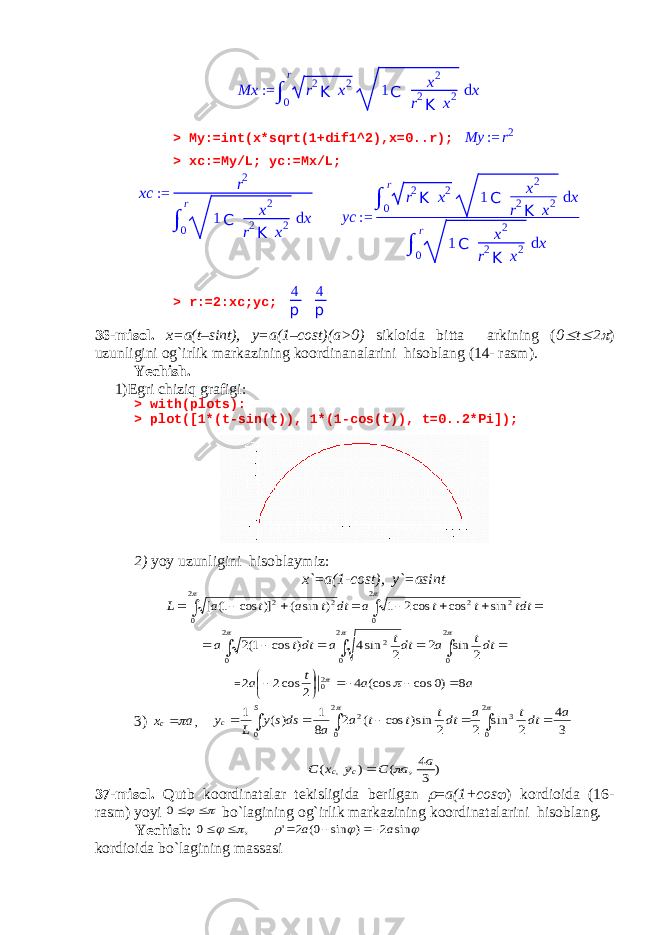 > My:=int(x*sqrt(1+dif1^2),x=0..r);My := r2 > xc:=My/L; yc:=Mx/L; > r:=2:xc;yc; 4 p 4 p 36-misol. x=a(t–sint), y=a(1–cost)(a>0) sikloida bitta arkining ( 0  t  2  ) uzunligini og`irlik markazining koordinanalarini hisoblang (14- rasm). Yechish. 1)Egri chiziq grafigi: > with(plots): > plot([1*(t-sin(t)), 1*(1-cos(t)), t=0..2*Pi]); 2) yoy uzunligini hisoblaymiz: x`=a(1-cost), y`=asint           dtt t t a dt t a t a L   2 0 2 2 2 0 2 2 sin cos cos2 1 ) sin ( )] cos 1( [            2 0 2 0 2 2 0 2 sin 2 2 sin4 ) cos 1(2 dtt a dtt a dtt a = a a t a 8 )0 cos (cos 4 2 cos2 2 20          3) a xc  ,           2 0 3 2 0 2 0 3 4 2 sin 2 2 sin) cos ( 2 8 1 ) ( 1 a dtt a dtt t t a a dss y L y S c ) 3 4, ( ) ( , a a C y x C c c   37-misol. Qutb koordinatalar tekisligida berilgan  = a(1+cos  ) kordioida (16- rasm) yoyi    0 bo`lagining og`irlik markazining koordinatalarini hisoblang. Yechish :      sin 2 ) sin 0( 2 &#39; , 0 a a      kordioida bo`lagining massasi Mx := ∫ 0 r r 2 K x 2 1 C x 2 r 2 K x 2 d x xc := r 2 ∫ 0 r 1 C x 2 r 2 K x 2 d x yc := ∫ 0 r r 2 K x 2 1 C x 2 r 2 K x 2 d x ∫ 0 r 1 C x 2 r 2 K x 2 d x 