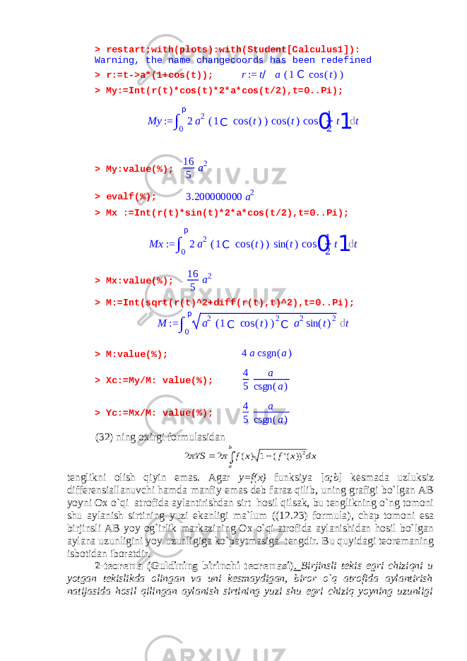 > restart;with(plots):with(Student[Calculus1]): Warning, the name changecoords has been redefined > r:=t->a*(1+cos(t));r:= t/ a (1C cos (t)) > My:=Int(r(t)*cos(t)*2*a*cos(t/2),t=0..Pi); > My:value(%); 16 5 a 2 > evalf(%); 3.200000000 a2 > Mx :=Int(r(t)*sin(t)*2*a*cos(t/2),t=0..Pi); > Mx:value(%); 16 5 a 2 > M:=Int(sqrt(r(t)^2+diff(r(t),t)^2),t=0..Pi); > M:value(%); 4 a csgn (a) > Xc:=My/M: value(%); 4 5 a csgn (a) > Yc:=Mx/M: value(%); 4 5 a csgn (a) (32) ning oxirgi formulasidan dx x f x f YS b a 2)) (&#39; ( 1 ) ( 2 2     tenglikni olish qiyin emas. Agar y=f(x) funksiya [ a;b ] kesmada uzluksiz differensiallanuvchi hamda manfiy emas deb faraz qilib, uning grafigi bo`lgan AB yoyni Ox o`qi atrofida aylantirishdan sirt hosil qilsak, bu tenglikning o`ng tomoni shu aylanish sirtining yuzi ekanligi ma`lum ((12.23) formula), chap tomoni esa birjinsli AB yoy og`irlik markazining Ox o`qi atrofida aylanishidan hosil bo`lgan aylana uzunligini yoy uzunligiga ko`paytmasiga tengdir. Bu quyidagi teoremaning isbotidan iboratdir. 2-teorema (Guldining birinchi teoremasi ) . Birjinsli tekis egri chiziqni u yotgan tekislikda olingan va uni kesmaydigan, biror o`q atrofida aylantirish natijasida hosil qilingan aylanish sirtining yuzi shu egri chiziq yoyning uzunligi My := ∫ 0 p 2 a 2 ( 1 C cos ( t ) ) cos ( t ) cos 0 1 2 t 1 d t Mx := ∫ 0 p 2 a 2 ( 1 C cos ( t ) ) sin ( t ) cos 0 1 2 t 1 d t M := ∫ 0 p a 2 ( 1 C cos ( t ) ) 2 C a 2 sin ( t ) 2 d t 