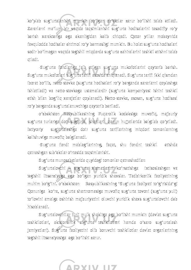 ko’plab sug’urtalanishi mumkin bo’lgan ob’ektlar zarur bo’lishi talab etiladi. Zararlarni ma’lum bir vaqtda taqsimlanishi sug’urta hodisalarini tasodifiy ro’y berish xarakteriga ega ekanligidan kelib chiqadi. Qator yillar mobaynida favqulodda hodisalar ehtimol ro’y bermasligi mumkin. Bu holat sug’urta hodisalari sodir bo’lmagan vaqtda tegishli miqdorda sug’urta zahiralarini tashkil etishni talab qiladi. -Sug’urta fondlariga jalb etilgan sug’urta mukofotlarini qaytarib berish. Sug’urta mukofotlari sug’urta tarifi asosida aniqlanadi. Sug’urta tarifi ikki qismdan iborat bo’lib, netto-stavka (sug’urta hodisalari ro’y berganda zararlarni qoplashga ishlatiladi) va netto-stavkaga ustamalardir (sug’urta kompaniyasi ishini tashkil etish bilan bog’liq xarajatlar qoplanadi). Netto-stavka, asosan, sug’urta hodisasi ro’y berganda sug’urtalanuvchiga qaytarib beriladi. o’zbekiston Respublikasining Fuqarolik kodeksiga muvofiq, majburiy sug’urta turlariga doir sug’urta shartlari qonun hujjatlarida belgilab qo’yiladi. Ixtiyoriy sug’urtalashga doir sug’urta tariflarining miqdori tomonlarning kelishuviga muvofiq belgilanadi. -Sug’urta fondi mablag’larining, faqat, shu fondni tashkil etishda qatnashgan sub’ektlar o’rtasida taqsimlanishi. Sug’urta munosabatlarida quyidagi tomonlar qatnashadilar: Sug’urtalovchi – sug’urta xizmatlarini ko’rsatishga ixtisoslashgan va tegishli litsenziyaga ega bo’lgan yuridik shaxslar. Tadbirkorlik faoliyatining muhim bo’g’ini. o’zbekiston Respublikasining &#34;Sug’urta faoliyati to’g’risida&#34;gi Qonuniga ko’ra, sug’urta shartnomasiga muvofiq sug’urta tovoni (sug’urta puli) to’lovini amalga oshirish majburiyatini oluvchi yuridik shaxs sug’urtalovchi deb hisoblanadi. Sug’urtalovchilar turli mulk shakliga ega bo’lishi mumkin (davlat sug’urta tashkilotlari, aktsionerlik sug’urta tashkilotlari hamda o’zaro sug’urtalash jamiyatlari). Sug’urta faoliyatini olib boruvchi tashkilotlar davlat organlarining tegishli litsenziyasiga ega bo’lishi zarur. 