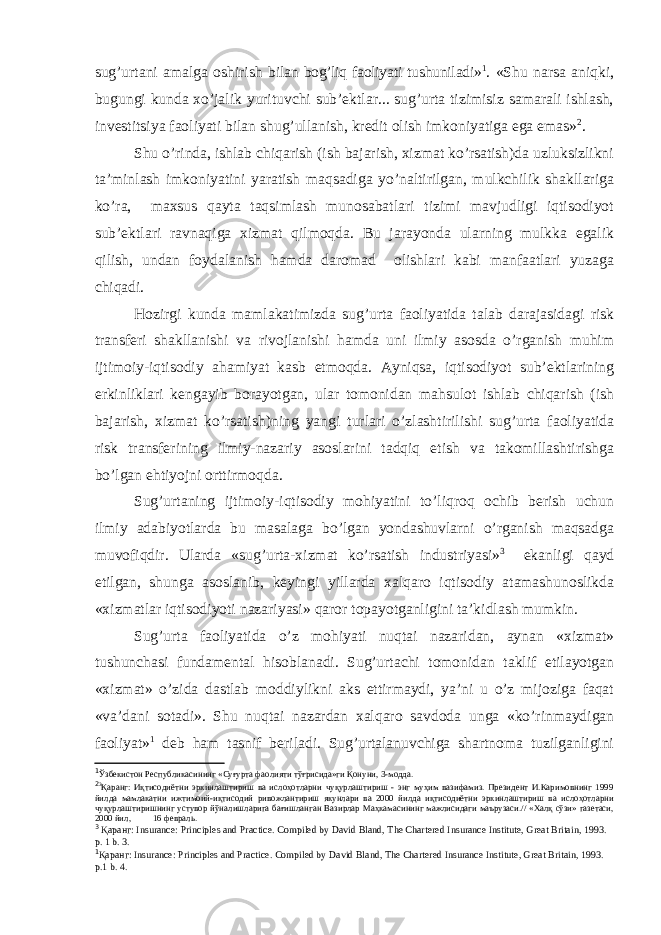 sug’urtani amalga oshirish bi lan bog’liq faoliyati tushuniladi » 1 . «Shu narsa aniqki, bugungi kunda xo’jalik yurituvchi sub’ektlar... sug’urta tizimisiz samarali ishlash, investitsiya faoliyati bilan shug’ullanish, kredit olish imkoniyatiga ega emas» 2 . Shu o’rinda, ishlab chiqarish (ish bajarish, xizmat ko’rsatish)da uzluksizlikni ta’minlash imkoniyatini yaratish maqsadiga yo’naltirilgan, mulkchilik shakllariga ko’ra, maxsus qayta taqsimlash munosabatlari tizimi mavjudligi iqtisodiyot sub’ektlari ravnaqiga xizmat qilmoqda. Bu jarayonda ularning mulkka egalik qilish, undan foydalanish hamda daromad olishlari kabi manfaatlari yuzaga chiqadi. Hozirgi kunda mamlakatimizda sug’urta faoliyatida talab darajasidagi risk transferi shakllanishi va rivojlanishi hamda uni ilmiy asosda o’rganish muhim ijtimoiy-iqtisodiy ahamiyat kasb etmoqda. Ayniqsa, iqtisodiyot sub’ektlarining erkinliklari kengayib borayotgan, ular tomonidan mahsulot ishlab chiqarish (ish bajarish, xizmat ko’rsatish)ning yangi turlari o’zlashtirilishi sug’urta faoliyatida risk transferining ilmiy-nazariy asoslarini tadqiq etish va takomillashtirishga bo’lgan ehtiyojni orttirmoqda. Sug’urtaning ijtimoiy-iqtisodiy mohiyatini to’liqroq ochib berish uchun ilmiy adabiyotlarda bu masalaga bo’lgan yondashuvlarni o’rganish maqsadga muvofiqdir. Ularda « sug’urta-xizmat ko’rsatish industriyasi» 3 ekanligi qayd etilgan, shunga asoslanib, keyingi yillarda xalqaro iqtisodiy atamashunoslikda «xizmatlar iqtisodiyoti nazariyasi» qaror topayotganligini ta’kidlash mumkin. Sug’urta faoliyatida o’z mohiyati nuqtai nazaridan, aynan «xizmat» tushunchasi fundamental hisoblanadi. Sug’urtachi tomonidan taklif etilayotgan «xizmat» o’zida dastlab moddiylikni aks ettirmaydi, ya’ni u o’z mijoziga faqat «va’dani sotadi» . Shu nuqtai nazardan xalqaro savdoda unga «ko’rinmaydigan faoliyat» 1 deb ham tasnif beriladi. Sug’urtalanuvchiga shartnoma tuzilganligini 1 Ў збекистон Республикасининг «Суғурта фаолияти тўғрисида»ги Қонуни, 3-модда. 2 3 Қаранг: Иқтисодиётни эркинлаштириш ва ислоҳотларни чуқурлаштириш - энг муҳим вазифамиз. Президент И.Каримовнинг 1999 йилда мамлакатни ижтимоий-иқтисодий ривожлантириш якунлари ва 2000 йилда иқтисодиётни эркинлаштириш ва ислоҳотларни чуқурлаштиришнинг устувор йўналишларига бағишланган Вазирлар Маҳкамасининг мажлисидаги маърузаси.// «Халқ сўзи» газетаси, 2000 йил, 16 февраль. 3 Қаранг: Insurance: Principles and Practice. Compiled by David Bland, The Chartered Insurance Institute, Great Britain, 1993. p. 1 b. 3. 1 Қаранг : Insurance: Principles and Practice. Compiled by David Bland, The Chartered Insurance Institute, Great Britain, 1993. p.1 b. 4. 