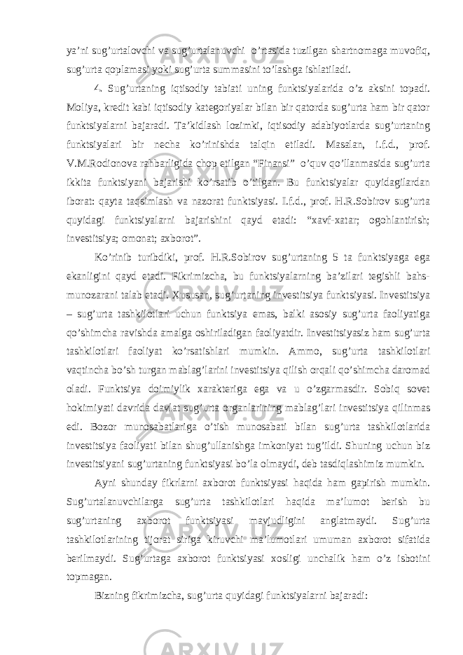 ya’ni sug’urtalovchi va sug’urtalanuvchi o’rtasida tuzilgan shartnomaga muvofiq, sug’urta qoplamasi yoki sug’urta summasini to’lashga ishlatiladi. 4. Sug’urtaning iqtisodiy tabiati uning funktsiyalarida o’z aksini topadi. Moliya, kredit kabi iqtisodiy kategoriyalar bilan bir qatorda sug’urta ham bir qator funktsiyalarni bajaradi. Ta’kidlash lozimki, iqtisodiy adabiyotlarda sug’urtaning funktsiyalari bir necha ko’rinishda talqin etiladi. Masalan, i.f.d., prof. V.M.Rodionova rahbarligida chop etilgan “Finansi” o’quv qo’llanmasida sug’urta ikkita funktsiyani bajarishi ko’rsatib o’tilgan. Bu funktsiyalar quyidagilardan iborat: qayta taqsimlash va nazorat funktsiyasi. I.f.d., prof. H.R.Sobirov sug’urta quyidagi funktsiyalarni bajarishini qayd etadi: “xavf-xatar; ogohlantirish; investitsiya; omonat; axborot”. Ko’rinib turibdiki, prof. H.R.Sobirov sug’urtaning 5 ta funktsiyaga ega ekanligini qayd etadi. Fikrimizcha, bu funktsiyalarning ba’zilari tegishli bahs- munozarani talab etadi. Xususan, sug’urtaning investitsiya funktsiyasi. Investitsiya – sug’urta tashkilotlari uchun funktsiya emas, balki asosiy sug’urta faoliyatiga qo’shimcha ravishda amalga oshiriladigan faoliyatdir. Investitsiyasiz ham sug’urta tashkilotlari faoliyat ko’rsatishlari mumkin. Ammo, sug’urta tashkilotlari vaqtincha bo’sh turgan mablag’larini investitsiya qilish orqali qo’shimcha daromad oladi. Funktsiya doimiylik xarakteriga ega va u o’zgarmasdir. Sobiq sovet hokimiyati davrida davlat sug’urta organlarining mablag’lari investitsiya qilinmas edi. Bozor munosabatlariga o’tish munosabati bilan sug’urta tashkilotlarida investitsiya faoliyati bilan shug’ullanishga imkoniyat tug’ildi. Shuning uchun biz investitsiyani sug’urtaning funktsiyasi bo’la olmaydi, deb tasdiqlashimiz mumkin. Ayni shunday fikrlarni axborot funktsiyasi haqida ham gapirish mumkin. Sug’urtalanuvchilarga sug’urta tashkilotlari haqida ma’lumot berish bu sug’urtaning axborot funktsiyasi mavjudligini anglatmaydi. Sug’urta tashkilotlarining tijorat siriga kiruvchi ma’lumotlari umuman axborot sifatida berilmaydi. Sug’urtaga axborot funktsiyasi xosligi unchalik ham o’z isbotini topmagan. Bizning fikrimizcha, sug’urta quyidagi funktsiyalarni bajaradi: 