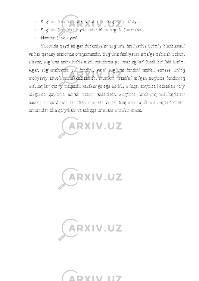  Sug’urta fondini tashkil etish bilan bog’liq funktsiya.  Sug’urta fondidan foydalanish bilan bog’liq funktsiya.  Nazorat funktsiyasi. Yuqorida qayd etilgan funktsiyalar sug’urta faoliyatida doimiy hisoblanadi va har qanday sharoitda o’zgarmasdir. Sug’urta faoliyatini amalga oshirish uchun, albatta, sug’urta tashkilotida etarli miqdorda pul mablag’lari fondi bo’lishi lozim. Agar, sug’urtalovchi pul fondini, ya’ni sug’urta fondini tashkil etmasa, uning moliyaviy ahvoli murakkablashishi mumkin. Tashkil etilgan sug’urta fondining mablag’lari qat’iy maqsadli xarakterga ega bo’lib, u faqat sug’urta hodisalari ro’y berganda qoplama berish uchun ishlatiladi. Sug’urta fondining mablag’larini boshqa maqsadlarda ishlatish mumkin emas. Sug’urta fondi mablag’lari davlat tomonidan olib qo’yilishi va soliqqa tortilishi mumkin emas. 