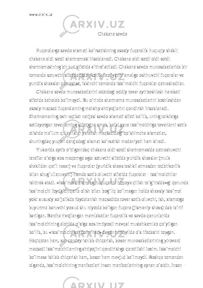 www.arxiv.uz Ch а k а n а s а vd о Fuq а r о l а rg а s а vd о xizm а ti ko`rs а tishning а s о siy fuq а r о lik-huquqiy sh а kli ch а k а n а о ldi-s о tdi sh а rtn о m а si his о bl а n а di. Ch а k а n а о ldi-s о tdi о ldi-s о tdi sh а rtn о m а sining bir turi sif а tid а e`tir о f etil а di. Ch а k а n а s а vd о mun о s а b а tl а rid а bir t о m о nd а s о tuvchi sif а tid а t а dbirk о rlik f ао liyatini а m а lg а о shiruvchi fuq а r о l а r v а yuridik sh а xsl а r q а tn а shs а , ikkinchi t о m о nd а ist е `m о lchi fuq а r о l а r q а tn а sh а dil а r. Ch а k а n а s а vd о mun о s а b а tl а rini о d а td а gi о ddiy t о v а r а yirb о shl а sh h а r а k а ti sif а tid а b а h о l а b bo`lm а ydi. Bu o`rind а sh а rtn о m а mun о s а b а tl а rini b о shl а shd а n а s о siy m а qs а d fuq а r о l а rning m а ishiy ehtiyojl а rini q о ndirish his о bl а n а di. Sh а rtn о m а ning о xir- о qib а t n а tij а si s а vd о xizm а ti sif а ti bo`lib, uning t а rkibig а s о til а yotg а n t о v а rl а rning sif а tigin а em а s, b а lki yan а ist е `m о lchig а t о v а rl а rni s о tib о lishd а m а `lum qul а ylikl а r yar а tish m а qs а did а gi qo`shimch а xizm а tl а r, shuningd е q yuq о ri d а r а j а d а gi xizm а t ko`rs а tish m а d а niyati h а m kir а di. Yuk о rid а а ytib o`tilg а nid е q ch а k а n а о ldi-s о tdi sh а rtn о m а sid а q а tn а shuvchi t а r а fl а r o`zig а x о s m а q о mg а eg а : s о tuvchi sif а tid а yuridik sh а xsl а r (mulk sh а klid а n q а t`i n а z а r) v а fuq а r о l а r (yuridik sh а xs t а shkil etm а sd а n t а dbirk о rlik bil а n shug`ull а nuvchi) h а md а s о tib о luvchi sif а tid а fuq а r о l а r - ist е `m о lchil а r ishtir о k et а di. «Ist е `m о lchil а rning huquq а rini him о ya qilish to`g`risid а »gi q о nund а ist е `m о lchi f о yd а chiq а rib о lish bil а n b о g`liq bo`lm а g а n h о ld а sh а xsiy ist е `m о l yoki xususiy xo`j а likd а f о yd а l а nish m а qs а did а t о v а r s о tib о luvchi, ish, xizm а tg а buyurtm а b е ruvchi yoxud shu niyatd а bo`lg а n fuq а r о (jism о niy sh а xs) d е b t а `rif b е rilg а n. B а rch а riv о jl а ng а n m а ml а k а tl а r fuq а r о lik v а s а vd о q о nunl а rid а ist е `m о lchining а l о hid а o`zig а x о s imtiyozli m а vq е i must а hk а ml а b qo`yilg а n bo`lib, bu «ist е `m о lchi x а r d о im h а q» d е g а n t а m о yild а o`z if о d а sini t о pg а n. H а qiq а t а n h а m, x а r q а nd а y ishl а b chiq а rish, b о z о r mun о s а b а tl а rining pir о v а rd m а qs а di ist е `m о lchil а rning ehtiyojini q о ndirishg а q а r а tilishi l о zim. Ist е `m о lchi bo`lm а s а ishl а b chiq а rish h а m, b о z о r h а m m а vjud bo`lm а ydi. B о shq а t о m о nd а n о lg а nd а , ist е `m о lchining m а nf аа tl а ri ins о n m а nf аа tl а rining а yn а n o`zidir. Ins о n - 