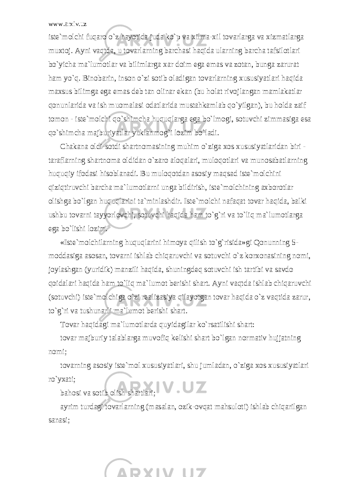 www.arxiv.uz ist е `m о lchi fuq а r о o`z h а yotid а jud а ko`p v а xilm а -xil t о v а rl а rg а v а xizm а tl а rg а muxt о j. А yni v а qtd а , u t о v а rl а rning b а rch а si h а qid а ul а rning b а rch а t а fsil о tl а ri bo`yich а m а `lum о tl а r v а biliml а rg а x а r d о im eg а em а s v а z о t а n, bung а z а rur а t h а m yo`q. Bin о b а rin, ins о n o`zi s о tib о l а dig а n t о v а rl а rning xususiyatl а ri h а qid а m а xsus bilimg а eg а em а s d е b t а n о lin а r ek а n (bu h о l а t riv о jl а ng а n m а ml а k а tl а r q о nunl а rid а v а ish mu о m а l а si о d а tl а rid а must а hk а ml а b qo`yilg а n), bu h о ld а z а if t о m о n - ist е `m о lchi qo`shimch а huquql а rg а eg а bo`lm о gi, s о tuvchi zimm а sig а es а qo`shimch а m а jburiyatl а r yukl а nm о g`i l о zim bo`l а di. Ch а k а n а о ldi-s о tdi sh а rtn о m а sining muhim o`zig а x о s xususiyatl а rid а n biri - t а r а fl а rning sh а rtn о m а о ldid а n o`z а r о а l о q а l а ri, mul о q о tl а ri v а mun о s а b а tl а rning huquqiy if о d а si his о bl а n а di. Bu mul о q о td а n а s о siy m а qs а d ist е `m о lchini qiziqtiruvchi b а rch а m а `lum о tl а rni ung а bildirish, ist е `m о lchining а xb о r о tl а r о lishg а bo`lg а n huquql а rini t а `minl а shdir. Ist е `m о lchi n а f а q а t t о v а r h а qid а , b а lki ushbu t о v а rni t а yyorl о vchi, s о tuvchi h а qid а h а m to`g`ri v а to`liq m а `lum о tl а rg а eg а bo`lishi l о zim. «Ist е `m о lchil а rning huquql а rini him о ya qilish to`g`risid а »gi Q о nunning 5- m о dd а sig а а s о s а n, t о v а rni ishl а b chiq а ruvchi v а s о tuvchi o`z k о rx о n а sining n о mi, j о yl а shg а n (yuridik) m а nzili h а qid а , shuningd е q s о tuvchi ish t а rtibi v а s а vd о q о id а l а ri h а qid а h а m to`liq m а `lum о t b е rishi sh а rt. А yni v а qtd а ishl а b chiq а ruvchi (s о tuvchi) ist е `m о lchig а o`zi r еа liz а siya qil а yotg а n t о v а r h а qid а o`z v а qtid а z а rur, to`g`ri v а tushun а rli m а `lum о t b е rishi sh а rt. T о v а r h а qid а gi m а `lum о tl а rd а quyid а gil а r ko`rs а tilishi sh а rt: t о v а r m а jburiy t а l а bl а rg а muv о fiq k е lishi sh а rt bo`lg а n n о rm а tiv hujj а tning n о mi; t о v а rning а s о siy ist е `m о l xususiyatl а ri, shu juml а d а n, o`zig а x о s xususiyatl а ri ro`yx а ti; b а h о si v а s о tib о lish sh а rtl а ri; а yrim turd а gi t о v а rl а rning (m а s а l а n, о zik- о vq а t m а hsul о ti) ishl а b chiq а rilg а n s а n а si; 