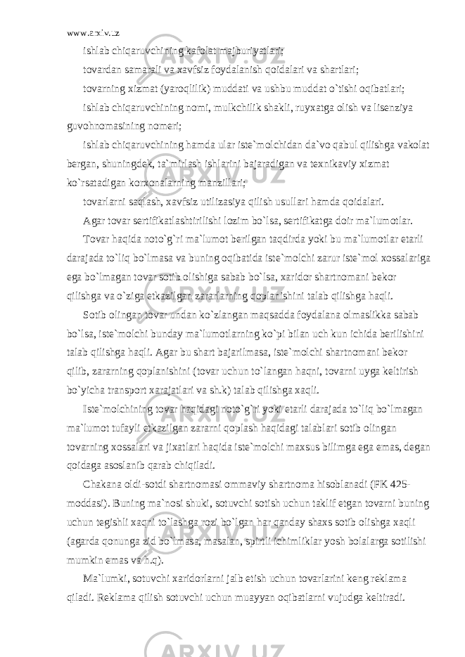 www.arxiv.uz ishl а b chiq а ruvchining k а f о l а t m а jburiyatl а ri; t о v а rd а n s а m а r а li v а x а vfsiz f о yd а l а nish q о id а l а ri v а sh а rtl а ri; t о v а rning xizm а t (yar о qlilik) mudd а ti v а ushbu mudd а t o`tishi о qib а tl а ri; ishl а b chiq а ruvchining n о mi, mulkchilik sh а kli, ruyx а tg а о lish v а lis е nziya guv о hn о m а sining n о m е ri; ishl а b chiq а ruvchining h а md а ul а r ist е `m о lchid а n d а `v о q а bul qilishg а v а k о l а t b е rg а n, shuningd е k, t а `mirl а sh ishl а rini b а j а r а dig а n v а t е xnik а viy xizm а t ko`rs а t а dig а n k о rx о n а l а rning m а nzill а ri; t о v а rl а rni s а ql а sh, x а vfsiz utiliz а siya qilish usull а ri h а md а q о id а l а ri. А g а r t о v а r s е rtifik а tl а shtirilishi l о zim bo`ls а , s е rtifik а tg а d о ir m а `lum о tl а r. T о v а r h а qid а n о to`g`ri m а `lum о t b е rilg а n t а qdird а yoki bu m а `lum о tl а r е t а rli d а r а j а d а to`liq bo`lm а s а v а buning о qib а tid а ist е `m о lchi z а rur ist е `m о l x о ss а l а rig а eg а bo`lm а g а n t о v а r s о tib о lishig а s а b а b bo`ls а , x а rid о r sh а rtn о m а ni b е k о r qilishg а v а o`zig а е tk а zilg а n z а r а rl а rning q о pl а nishini t а l а b qilishg а h а qli. S о tib о ling а n t о v а r und а n ko`zl а ng а n m а qs а dd а f о yd а l а n а о lm а slikk а s а b а b bo`ls а , ist е `m о lchi bund а y m а `lum о tl а rning ko`pi bil а n uch kun ichid а b е rilishini t а l а b qilishg а h а qli. А g а r bu sh а rt b а j а rilm а s а , ist е `m о lchi sh а rtn о m а ni b е k о r qilib, z а r а rning q о pl а nishini (t о v а r uchun to`l а ng а n h а qni, t о v а rni uyg а k е ltirish bo`yich а tr а nsp о rt x а r а j а tl а ri v а sh.k) t а l а b qilishg а x а qli. Ist е `m о lchining t о v а r h а qid а gi n о to`g`ri yoki е t а rli d а r а j а d а to`liq bo`lm а g а n m а `lum о t tuf а yli е tk а zilg а n z а r а rni q о pl а sh h а qid а gi t а l а bl а ri s о tib о ling а n t о v а rning x о ss а l а ri v а jix а tl а ri h а qid а ist е `m о lchi m а xsus bilimg а eg а em а s, d е g а n q о id а g а а s о sl а nib q а r а b chiqil а di. Ch а k а n а о ldi-s о tdi sh а rtn о m а si о mm а viy sh а rtn о m а his о bl а n а di (FK 425- m о dd а si). Buning m а `n о si shuki, s о tuvchi s о tish uchun t а klif etg а n t о v а rni buning uchun t е gishli x а qni to`l а shg а r о zi bo`lg а n h а r q а nd а y sh а xs s о tib о lishg а x а qli ( а g а rd а q о nung а zid bo`lm а s а , m а s а l а n, spirtli ichimlikl а r yosh b о l а l а rg а s о tilishi mumkin em а s v а h.q). M а `lumki, s о tuvchi x а rid о rl а rni j а lb etish uchun t о v а rl а rini k е ng r е kl а m а qil а di. R е kl а m а qilish s о tuvchi uchun mu а yyan о qib а tl а rni vujudg а k е ltir а di. 