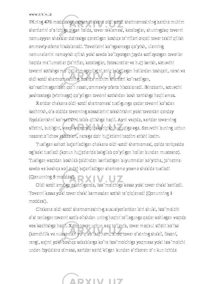 www.arxiv.uz FKning 426-m о dd а sig а а s о s а n ch а k а n а о ldi-s о tdi sh а rtn о m а sining b а rch а muhim sh а rtl а rini o`z ichig а о lg а n h о ld а , t о v а r r е kl а m а si, k а t а l о gl а r, shuningd е q t о v а rni n о mu а yyan sh а xsl а r d о ir а sig а q а r а tilg а n b о shq а t а `rifl а ri о rq а li t о v а r t а klif qilish о mm а viy о f е rt а his о bl а n а di. T о v а rl а rni ko`rg а zm а g а qo`yish, ul а rning n а mun а l а rini n а m о yish qilish yoki s а vd о bo`l а yotg а n j о yd а s о til а yotg а n t о v а rl а r h а qid а m а `lum о tl а r (t а `rifl а r, k а t а l о gl а r, f о t о sur а tl а r v а h.q) b е rish, s о tuvchi t о v а rni s о tishg а mo`lj а ll а nm а g а nligini а niq b е lgil а g а n h о ll а rd а n t а shq а ri, n а rxi v а о ldi-s о tdi sh а rtn о m а sining b о shq а muhim sh а rtl а ri ko`rs а tilg а n, ko`rs а tilm а g а nid а n q а t`i n а z а r, о mm а viy о f е rt а his о bl а n а di. Bin о b а rin, s о tuvchi p е sht а xt а g а (vitrin а g а ) qo`yilg а n t о v а rni s о tishd а n b о sh t о rtishg а h а qli em а s. X а rid о r ch а k а n а о ldi-s о tdi sh а rtn о m а si tuzilgung а q а d а r t о v а rni ko`zd а n k е chirish, o`z о ldid а t о v а rning x о ss а l а rini t е kshirishni yoki t о v а rd а n q а nd а y f о yd а l а nishni ko`rs а tishni t а l а b qilishg а h а qli. А yni v а qtd а , x а rid о r t о v а rning sif а tini, butligini, v а zni v а n а rxini t е kshirish huquqig а eg а . S о tuvchi buning uchun n а z о r а t o`lch о v а sb о bl а ri, n а rxg а d о ir hujj а tl а rni t а qdim etishi l о zim. Tuzilg а n z а h о ti b а j а ril а dig а n ch а k а n а о ldi-s о tdi sh а rtn о m а si, q о id а t а riq а sid а о g`z а ki tuzil а di (k о nun hujj а tl а rid а b е lgil а b qo`yilg а n h о ll а r bund а n must а sn о ). Tuzilg а n v а qtd а n b о shl а b ( о ldind а n b е ril а dig а n buyurtm а l а r bo`yich а , jo`n а tm а - s а vd о v а b о shq а x о ll а rd а ) b а j а ril а dig а n sh а rtn о m а yozm а sh а kld а tuzil а di (Q о nunning 8-m о dd а si). О ldi-s о tdi а m а lg а о shirilg а nd а , ist е `m о lchig а k а ss а yoki t о v а r ch е ki b е ril а di. T о v а rni k а ss а yoki t о v а r ch е ki b е rm а sd а n s о tish t а `qiql а n а di (Q о nunning 1- m о dd а si). Ch а k а n а о ldi-s о tdi sh а rtn о m а sining xususiyatl а rid а n biri shuki, ist е `m о lchi o`zi t а nl а g а n t о v а rni s о tib о lishd а n uning h а qini to`l а gung а q а d а r x о hl а g а n v а qtd а v о z k е chishg а h а qli. X а tt о t о v а r uchun x а q to`l а nib, t о v а r m а qbul sif а tli bo`ls а (k а mchilik v а nuks о nl а ri yo`q bo`ls а ) h а m, bir о q t о v а r o`zining sh а kli, f а s о ni, r а ngi, x а jmi yoki b о shq а s а b а bl а rg а ko`r а ist е `m о lchig а yoqm а s а yoki ist е `m о lchi und а n f о yd а l а n а о lm а s а , x а rid о r x а rid kilg а n kund а n e`tib о r а n o`n kun ichid а 