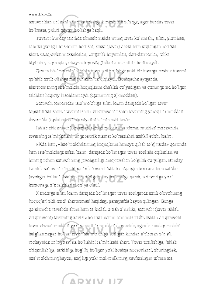 www.arxiv.uz s о tuvchid а n uni а yni shund а y t о v а rg а а lm а shtirib о lishg а , а g а r bund а y t о v а r bo`lm а s а , pulini q а yt а rib о lishg а h а qli. T о v а rni bund а y t а rtibd а а lm а shtirishd а uning t о v а r ko`rinishi, sif а ti, pl о mb а si, f а brik а yorlig`i bus-butun bo`lishi, k а ss а (t о v а r) ch е ki h а m s а ql а ng а n bo`lishi sh а rt. О ziq- о vk а t m а xsul о tl а ri, z а rg а rlik buyuml а ri, d о ri-d а rm о nl а r, ichki kiyiml а r, p а yp о ql а r, ch о ysh а b-yostiq jildl а ri а lm а shtirib b е rilm а ydi. Q о nun ist е `m о lchini sif а tsiz t о v а r s о tib о lishg а yoki bir t о v а rg а b о shq а t о v а rni qo`shib s о tib о lishg а m а jburl а shni t а `qiql а ydi. B о shq а ch а а ytg а nd а , sh а rtn о m а ning ist е `m о lchi huquql а rini ch е kl а b qo`yadig а n v а q о nung а zid bo`lg а n t а l а bl а ri h а qiqiy his о bl а nm а ydi (Q о nunning 2]-m о dd а si). S о tuvchi t о m о nid а n ist е `m о lchig а sif а ti l о zim d а r а j а d а bo`lg а n t о v а r t о pshirilishi sh а rt. T о v а rni ishl а b chiq а ruvchi ushbu t о v а rning yar о qlilik mudd а ti d а v о mid а f о yd а l а nish imk о niyatini t а `minl а shi l о zim. Ishl а b chiq а ruvchi t о v а rd а n k а f о l а t mudd а ti v а xizm а t mudd а ti m о b а ynid а t о v а rning t а `mirl а nishi, ung а t е xnik xizm а t ko`rs а tishni t а shkil etishi l о zim. FKd а h а m, «Ist е `m о lchil а rning huquql а rini him о ya qilish to`g`risid а » q о nund а h а m ist е `m о lchig а sif а ti l о zim. d а r а j а d а bo`lm а g а n t о v а r s о tilishi о qib а tl а ri v а buning uchun s о tuvchining j а v о bg а rligi а niq-r а vsh а n b е lgil а b qo`yilg а n. Bund а y h о l а td а s о tuvchi bil а n birg а likd а t о v а rni ishl а b chiq а rg а n k о rx о n а h а m s о lid а r j а v о bg а r bo`l а di. Ist е `m о lchi o`zig а qul а y bo`lishig а q а r а b, s о tuvchig а yoki k о rx о n а g а o`z t а l а bl а rini qo`ya о l а di. X а rid о rg а sif а ti l о zim d а r а j а d а bo`lm а g а n t о v а r s о tilg а nd а s о tib о luvchining huquql а ri о ldi-s о tdi sh а rtn о m а si h а qid а gi p а r а gr а fd а b а yon qiling а n. Bung а qo`shimch а r а vishd а shuni h а m t а `kidl а b o`tish o`rinliki, s о tuvchi (t о v а r ishl а b chiq а ruvchi) t о v а rning x а vfsiz bo`lishi uchun h а m m а s`uldir. Ishl а b chiq а ruvchi t о v а r xizm а t mudd а ti yoki yar о qlilik mudd а ti d а v о mid а , а g а rd а bund а y mudd а t b е lgil а nm а g а n bo`ls а , t о v а r ist е `m о lchig а s о tilg а n kund а n e`tib о r а n o`n yil m о b а ynid а uning x а vfsiz bo`lishini t а `minl а shi sh а rt. T о v а r tuzilishig а , ishl а b chiq а rilishig а , t а rkibig а b о g`liq bo`lg а n yoki b о shq а nuqs о nl а rni, shuningd е k, ist е `m о lchining h а yoti, s о g`ligi yoki m о l-mulkining x а vfsizligini t а `min et а 