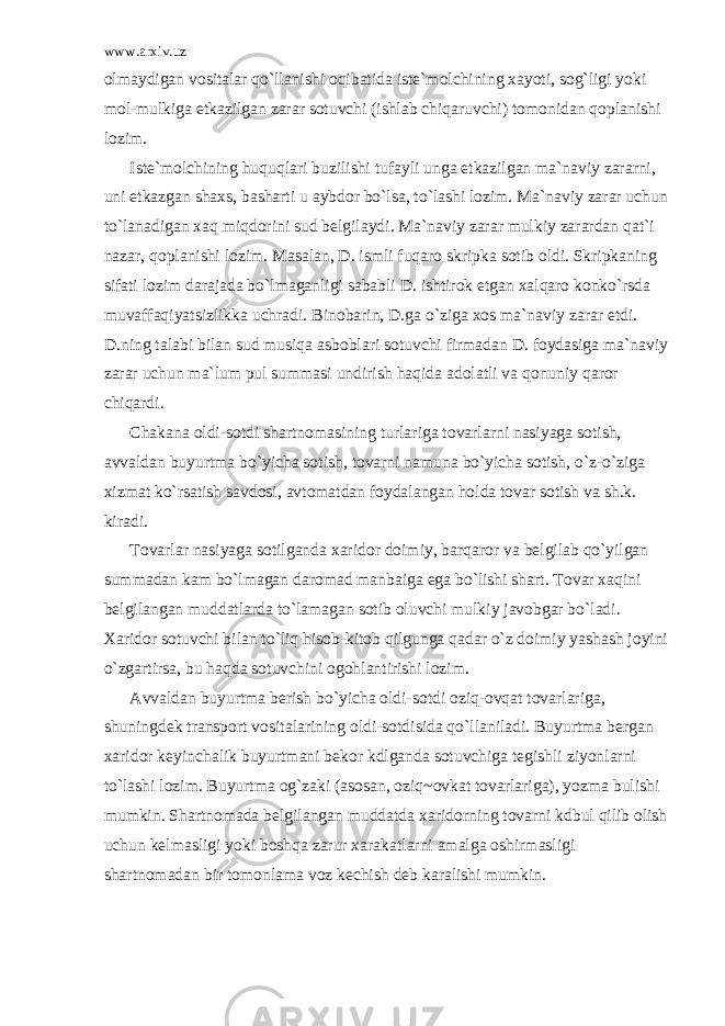 www.arxiv.uz о lm а ydig а n v о sit а l а r qo`ll а nishi о qib а tid а ist е `m о lchining x а yoti, s о g`ligi yoki m о l-mulkig а е tk а zilg а n z а r а r s о tuvchi (ishl а b chiq а ruvchi) t о m о nid а n q о pl а nishi l о zim. Ist е `m о lchining huquql а ri buzilishi tuf а yli ung а е tk а zilg а n m а `n а viy z а r а rni, uni е tk а zg а n sh а xs, b а sh а rti u а ybd о r bo`ls а , to`l а shi l о zim. M а `n а viy z а r а r uchun to`l а n а dig а n x а q miqd о rini sud b е lgil а ydi. M а `n а viy z а r а r mulkiy z а r а rd а n q а t`i n а z а r, q о pl а nishi l о zim. M а s а l а n, D. ismli fuq а r о skripk а s о tib о ldi. Skripk а ning sif а ti l о zim d а r а j а d а bo`lm а g а nligi s а b а bli D. ishtir о k etg а n x а lq а r о k о nko`rsd а muv а ff а qiyatsizlikk а uchr а di. Bin о b а rin, D.g а o`zig а x о s m а `n а viy z а r а r е tdi. D.ning t а l а bi bil а n sud musiq а а sb о bl а ri s о tuvchi firm а d а n D. f о yd а sig а m а `n а viy z а r а r uchun m а `lum pul summ а si undirish h а qid а а d о l а tli v а q о nuniy q а r о r chiq а rdi. Ch а k а n а о ldi-s о tdi sh а rtn о m а sining turl а rig а t о v а rl а rni n а siyag а s о tish, а vv а ld а n buyurtm а bo`yich а s о tish, t о v а rni n а mun а bo`yich а s о tish, o`z-o`zig а xizm а t ko`rs а tish s а vd о si, а vt о m а td а n f о yd а l а ng а n h о ld а t о v а r s о tish v а sh.k. kir а di. T о v а rl а r n а siyag а s о tilg а nd а x а rid о r d о imiy, b а rq а r о r v а b е lgil а b qo`yilg а n summ а d а n k а m bo`lm а g а n d а r о m а d m а nb а ig а eg а bo`lishi sh а rt. T о v а r x а qini b е lgil а ng а n mudd а tl а rd а to`l а m а g а n s о tib о luvchi mulkiy j а v о bg а r bo`l а di. X а rid о r s о tuvchi bil а n to`liq his о b-kit о b qilgung а q а d а r o`z d о imiy yash а sh j о yini o`zg а rtirs а , bu h а qd а s о tuvchini о g о hl а ntirishi l о zim. А vv а ld а n buyurtm а b е rish bo`yich а о ldi-s о tdi о ziq- о vq а t t о v а rl а rig а , shuningd е k tr а nsp о rt v о sit а l а rining о ldi-s о tdisid а qo`ll а nil а di. Buyurtm а b е rg а n x а rid о r k е yinch а lik buyurtm а ni b е k о r kdlg а nd а s о tuvchig а t е gishli ziyonl а rni to`l а shi l о zim. Buyurtm а о g`z а ki ( а s о s а n, о ziq~ о vk а t t о v а rl а rig а ), yozm а bulishi mumkin. Sh а rtn о m а d а b е lgil а ng а n mudd а td а x а rid о rning t о v а rni kdbul qilib о lish uchun k е lm а sligi yoki b о shq а z а rur x а r а k а tl а rni а m а lg а о shirm а sligi sh а rtn о m а d а n bir t о m о nl а m а v о z k е chish d е b k а r а lishi mumkin. 