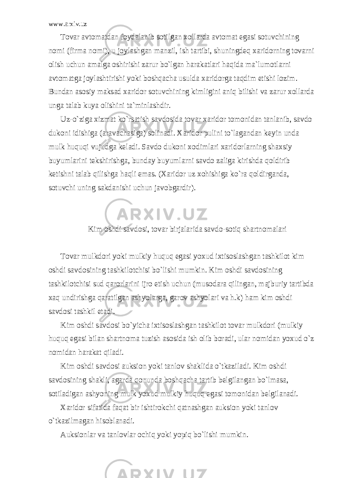 www.arxiv.uz T о v а r а vt о m а td а n f о yd а l а nib s о tilg а n x о ll а rd а а vt о m а t eg а si s о tuvchining n о mi (firm а n о mi), u j о yl а shg а n m а nzil, ish t а rtibi, shuningd е q x а rid о rning t о v а rni о lish uchun а m а lg а о shirishi z а rur bo`lg а n h а r а k а tl а ri h а qid а m а `lum о tl а rni а vt о m а tg а j о yl а shtirishi yoki b о shq а ch а usuld а x а rid о rg а t а qdim etishi l о zim. Bund а n а s о siy m а ks а d x а rid о r s о tuvchining kimligini а niq bilishi v а z а rur x о ll а rd а ung а t а l а b kuya о lishini t а `minl а shdir. Uz-o`zig а xizm а t ko`rs а tish s а vd о sid а t о v а r x а rid о r t о m о nid а n t а nl а nib, s а vd о duk о ni idishig а ( а r а v а ch а sig а ) s о lin а di. X а rid о r pulini to`l а g а nd а n k е yin und а mulk huquqi vujudg а k е l а di. S а vd о duk о ni x о diml а ri x а rid о rl а rning sh а xsiy buyuml а rini t е kshirishg а , bund а y buyuml а rni s а vd о z а lig а kirishd а q о ldirib k е tishni t а l а b qilishg а h а qli em а s. (X а rid о r uz x о hishig а ko`r а q о ldirg а nd а , s о tuvchi uning s а kd а nishi uchun j а v о bg а rdir). Kim о shdi s а vd о si, t о v а r birj а l а rid а s а vd о -s о tiq sh а rtn о m а l а ri T о v а r mulkd о ri yoki mulkiy huquq eg а si yoxud ixtis о sl а shg а n t а shkil о t kim о shdi s а vd о sining t а shkil о tchisi bo`lishi mumkin. Kim о shdi s а vd о sining t а shkil о tchisi sud q а r о rl а rini ijr о etish uchun (mus о d а r а qiling а n, m а jburiy t а rtibd а x а q undirishg а q а r а tilg а n а shyol а rg а , g а r о v а shyol а ri v а h.k) h а m kim о shdi s а vd о si t а shkil et а di. Kim о shdi s а vd о si bo`yich а ixtis о sl а shg а n t а shkil о t t о v а r mulkd о ri (mulkiy huquq eg а si bil а n sh а rtn о m а tuzish а s о sid а ish о lib b о r а di, ul а r n о mid а n yoxud o`z n о mid а n h а r а k а t qil а di. Kim о shdi s а vd о si а uksi о n yoki t а nl о v sh а klid а o`tk а zil а di. Kim о shdi s а vd о sining sh а kli, а g а rd а q о nund а b о shq а ch а t а rtib b е lgil а ng а n bo`lm а s а , s о til а dig а n а shyoning mulk yoxud mulkiy huquq eg а si t о m о nid а n b е lgil а n а di. X а rid о r sif а tid а f а q а t bir ishtir о kchi q а tn а shg а n а uksi о n yoki t а nl о v o`tk а zilm а g а n his о bl а n а di. А uksi о nl а r v а t а nl о vl а r о chiq yoki yopiq bo`lishi mumkin. 