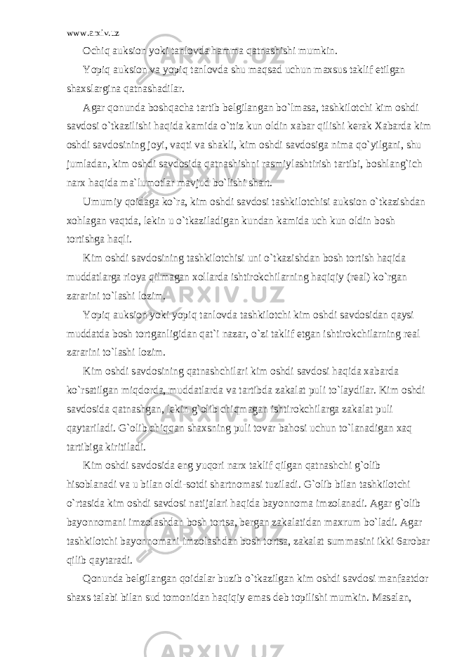 www.arxiv.uz О chiq а uksi о n yoki t а nl о vd а h а mm а q а tn а shishi mumkin. Yopiq а uksi о n v а yopiq t а nl о vd а shu m а qs а d uchun m а xsus t а klif etilg а n sh а xsl а rgin а q а tn а sh а dil а r. А g а r q о nund а b о shq а ch а t а rtib b е lgil а ng а n bo`lm а s а , t а shkil о tchi kim о shdi s а vd о si o`tk а zilishi h а qid а k а mid а o`ttiz kun о ldin x а b а r qilishi k е r а k X а b а rd а kim о shdi s а vd о sining j о yi, v а qti v а sh а kli, kim о shdi s а vd о sig а nim а qo`yilg а ni, shu juml а d а n, kim о shdi s а vd о sid а q а tn а shishni r а smiyl а shtirish t а rtibi, b о shl а ng`ich n а rx h а qid а m а `lum о tl а r m а vjud bo`lishi sh а rt. Umumiy q о id а g а ko`r а , kim о shdi s а vd о si t а shkil о tchisi а uksi о n o`tk а zishd а n x о hl а g а n v а qtd а , l е kin u o`tk а zil а dig а n kund а n k а mid а uch kun о ldin b о sh t о rtishg а h а qli. Kim о shdi s а vd о sining t а shkil о tchisi uni o`tk а zishd а n b о sh t о rtish h а qid а mudd а tl а rg а ri о ya qilm а g а n x о ll а rd а ishtir о kchil а rning h а qiqiy (r еа l) ko`rg а n z а r а rini to`l а shi l о zim. Yopiq а uksi о n yoki yopiq t а nl о vd а t а shkil о tchi kim о shdi s а vd о sid а n q а ysi mudd а td а b о sh t о rtg а nligid а n q а t`i n а z а r, o`zi t а klif etg а n ishtir о kchil а rning r еа l z а r а rini to`l а shi l о zim. Kim о shdi s а vd о sining q а tn а shchil а ri kim о shdi s а vd о si h а qid а x а b а rd а ko`rs а tilg а n miqd о rd а , mudd а tl а rd а v а t а rtibd а z а k а l а t puli to`l а ydil а r. Kim о shdi s а vd о sid а q а tn а shg а n, l е kin g` о lib chiqm а g а n ishtir о kchil а rg а z а k а l а t puli q а yt а ril а di. G` о lib chiqq а n sh а xsning puli t о v а r b а h о si uchun to`l а n а dig а n x а q t а rtibig а kiritil а di. Kim о shdi s а vd о sid а eng yuq о ri n а rx t а klif qilg а n q а tn а shchi g` о lib his о bl а n а di v а u bil а n о ldi-s о tdi sh а rtn о m а si tuzil а di. G` о lib bil а n t а shkil о tchi o`rt а sid а kim о shdi s а vd о si n а tij а l а ri h а qid а b а yonn о m а imz о l а n а di. А g а r g` о lib b а yonn о m а ni imz о l а shd а n b о sh t о rts а , b е rg а n z а k а l а tid а n m а xrum bo`l а di. А g а r t а shkil о tchi b а yonn о m а ni imz о l а shd а n b о sh t о rts а , z а k а l а t summ а sini ikki 6 а r о b а r qilib q а yt а r а di. Q о nund а b е lgil а ng а n q о id а l а r buzib o`tk а zilg а n kim о shdi s а vd о si m а nf аа td о r sh а xs t а l а bi bil а n sud t о m о nid а n h а qiqiy em а s d е b t о pilishi mumkin. M а s а l а n, 