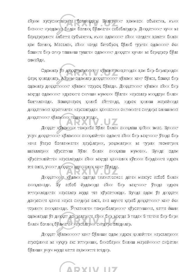 айрим хусусиятларига боғлиқдир. Буларнинг ҳаммаси объектив , яъни бизнинг иродамиз билан боғлиқ бўлмаган сабаблардир. Диққатнинг кучи ва барқарорлиги албатта субъектив , яъни одамнинг айни чоғдаги ҳолати билан ҳам боғлиқ. Масалан , айни чоғда бетоброқ бўлиб турган одамнинг ёки бошига бир оғир ташвиш тушган одамнинг диққати кучли ва барқарор бўла олмайди. Одамлар ўз диққатларининг кўлами жиҳатидан ҳам бир-бирларидан фарқ қиладилар. Айрим одамлар диққатининг кўлами кенг бўлса, бошқа бир одамлар диққатининг кўлами торроқ бўлади. Диққатнинг кўлами айни бир вақтда одамнинг идрокига сиғиши мумкин бўлган нарсалар миқдори билан белгиланади. Бошқачароқ қилиб айтганда, идрок қилиш жараёнида диққатимиз қаратилган нарсалардан қанчасини онгимизга сиғдира олишимиз диққатнинг кўламини ташкил этади. Диққат кўламини тажриба йўли билан аниқлаш қийин эмас. Бунинг учун диққатнинг кўламини аниқлаётган одамга айни бир вақтнинг ўзида бир неча ўзаро боғланмаган ҳарфларни, рақамларни ва турли геометрик шаклларни кўрсатиш йўли билан аниқлаш мумкин. Бунда одам кўрсатилаётган нарсалардан айни вақтда қанчалик кўпини бирданига идрок эта олса, унинг диққати шунчалик кенг бўлади. Диққатнинг кўлами одатда тахистоскоп деган махсус асбоб билан аниқланади. Бу асбоб ёрдамида айни бир вақтнинг ўзида идрок эттириладиган нарсалар жуда тез кўрсатилади. Бунда одам ўз диққати доирасига қанча нарса сиғдира олса, ана шунга қараб диққатнинг кенг ёки торлиги аниқланади. Ўтказилган тажрибаларнинг кўрсатишича, катта ёшли одамларда ўз диққат доираларига айни бир вақтда 3 тадан 6 тагача бир-бири билан боғлиқ бўлмаган нарсаларни сиғдира оладилар. Диққат кўламининг кенг бўлиши одам идрок қилаётган нарсаларини атрофлича ва чуқур акс эттириши, бинобарин билиш жараённинг сифатли бўлиши учун жуда катта аҳамиятга эгадир. 