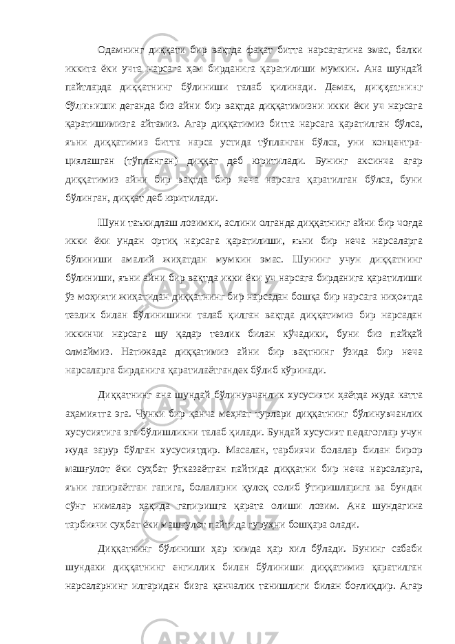 Одамнинг диққати бир вақтда фақат битта нарсагагина эмас, балки иккита ёки учта нарсага ҳам бирданига қаратилиши мумкин. Ана шундай пайтларда диққатнинг бўлиниши талаб қилинади. Демак, диққатнинг бўлиниши деганда биз айни бир вақтда диққатимизни икки ёки уч нарсага қаратишимизга айтамиз. Агар диққатимиз битта нарсага қаратилган бўлса, яъни диққатимиз битта нарса устида тўпланган бўлса, уни концентра- циялашган (тўпланган) диққат деб юритилади. Бунинг аксинча агар диққатимиз айни бир вақтда бир неча нарсага қаратилган бўлса, буни бўлинган, диққат деб юритилади. Шуни таъкидлаш лозимки, аслини олганда диққатнинг айни бир чоғда икки ёки ундан ортиқ нарсага қаратилиши, яъни бир неча нарсаларга бўлиниши амалий жиҳатдан мумкин эмас. Шунинг учун диққатнинг бўлиниши, яъни айни бир вақтда икки ёки уч нарсага бирданига қаратилиши ўз моҳияти жиҳатидан диққатнинг бир нарсадан бошқа бир нарсага ниҳоятда тезлик билан бўлинишини талаб қилган вақтда диққатимиз бир нарсадан иккинчи нарсага шу қадар тезлик билан кўчадики, буни биз пайқай олмаймиз. Натижада диққатимиз айни бир вақтнинг ўзида бир неча нарсаларга бирданига қаратилаётгандек бўлиб кўринади. Диққатнинг ана шундай бўлинувчанлик хусусияти ҳаётда жуда катта аҳамиятга эга. Чунки бир қанча меҳнат турлари диққатнинг бўлинувчанлик хусусиятига эга бўлишликни талаб қилади. Бундай хусусият педагоглар учун жуда зарур бўлган хусусиятдир. Масалан, тарбиячи болалар билан бирор машғулот ёки суҳбат ўтказаётган пайтида диққатни бир неча нарсаларга, яъни гапираётган гапига, болаларни қулоқ солиб ўтиришларига ва бундан сўнг нималар ҳақида гапиришга қарата олиши лозим. Ана шундагина тарбиячи суҳбат ёки машғулот пайтида гуруҳни бошқара олади. Диққатнинг бўлиниши ҳар кимда ҳар хил бўлади. Бунинг сабаби шундаки диққатнинг енгиллик билан бўлиниши диққатимиз қаратилган нарсаларнинг илгаридан бизга қанчалик танишлиги билан боғлиқдир. Агар 