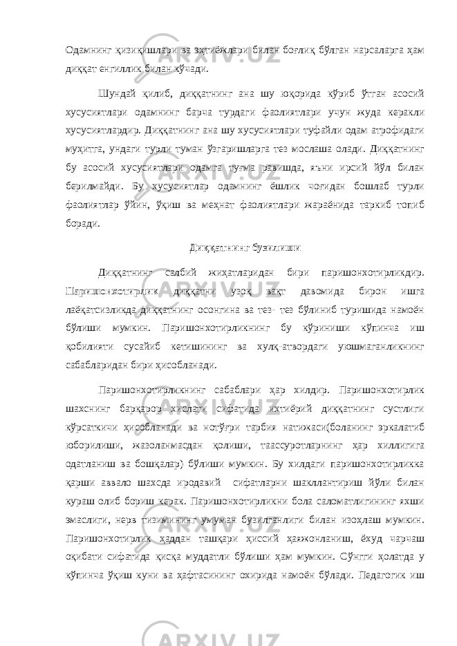 Одамнинг қизиқишлари ва эҳтиёжлари билан боғлиқ бўлган нарсаларга ҳам диққат енгиллик билан кўчади. Шундай қилиб, диққатнинг ана шу юқорида кўриб ўтган асосий хусусиятлари одамнинг барча турдаги фаолиятлари учун жуда керакли хусусиятлардир. Диққатнинг ана шу хусусиятлари туфайли одам атрофидаги муҳитга, ундаги турли туман ўзгаришларга тез мослаша олади. Диққатнинг бу асосий хусусиятлари одамга туғма равишда, яъни ирсий йўл билан берилмайди. Бу хусусиятлар одамнинг ёшлик чоғидан бошлаб турли фаолиятлар ўйин, ўқиш ва меҳнат фаолиятлари жараёнида таркиб топиб боради. Диққатнинг бузилиши Диққатнинг салбий жиҳатларидан бири паришонхотирликдир. Паришонхотирлик диққатни узоқ вақт давомида бирон ишга лаёқатсизликда диққатнинг осонгина ва тез- тез бўлиниб туришида намоён бўлиши мумкин. Паришонхотирликнинг бу кўриниши кўпинча иш қобилияти сусайиб кетишининг ва хулқ-атвордаги уюшмаганликнинг сабабларидан бири ҳисобланади. Паришонхотирликнинг сабаблари ҳар хилдир. Паришонхотирлик шахснинг барқарор хислати сифатида ихтиёрий диққатнинг сустлиги кўрсаткичи ҳисобланади ва нотўғри тарбия натижаси(боланинг эркалатиб юборилиши, жазоланмасдан қолиши, таассуротларнинг ҳар хиллигига одатланиш ва бошқалар) бўлиши мумкин. Бу хилдаги паришонхотирликка қарши аввало шахсда иродавий сифатларни шакллантириш йўли билан кураш олиб бориш керак. Паришонхотирликни бола саломатлигининг яхши эмаслиги, нерв тизимининг умуман бузилганлиги билан изоҳлаш мумкин. Паришонхотирлик ҳаддан ташқари ҳиссий ҳаяжонланиш, ёхуд чарчаш оқибати сифатида қисқа муддатли бўлиши ҳам мумкин. Сўнгги ҳолатда у кўпинча ўқиш куни ва ҳафтасининг охирида намоён бўлади. Педагогик иш 