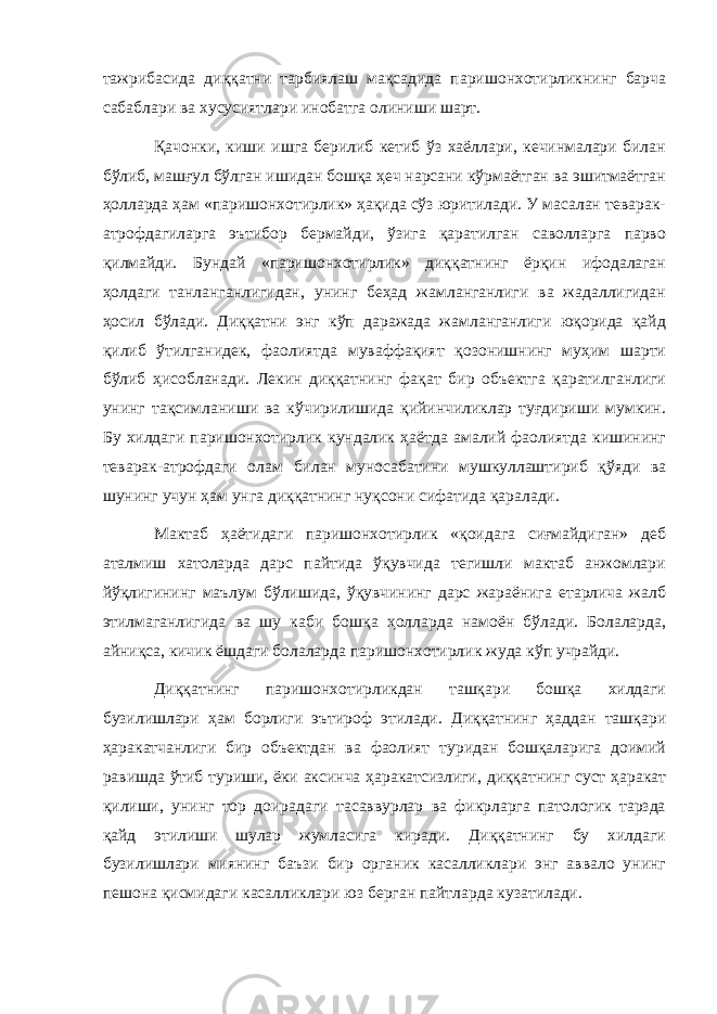 тажрибасида диққатни тарбиялаш мақсадида паришонхотирликнинг барча сабаблари ва хусусиятлари инобатга олиниши шарт. Қачонки, киши ишга берилиб кетиб ўз хаёллари, кечинмалари билан бўлиб, машғул бўлган ишидан бошқа ҳеч нарсани кўрмаётган ва эшитмаётган ҳолларда ҳам «паришонхотирлик» ҳақида сўз юритилади. У масалан теварак- атрофдагиларга эътибор бермайди, ўзига қаратилган саволларга парво қилмайди. Бундай «паришонхотирлик» диққатнинг ёрқин ифодалаган ҳолдаги танланганлигидан, унинг беҳад жамланганлиги ва жадаллигидан ҳосил бўлади. Диққатни энг кўп даражада жамланганлиги юқорида қайд қилиб ўтилганидек, фаолиятда муваффақият қозонишнинг муҳим шарти бўлиб ҳисобланади. Лекин диққатнинг фақат бир объектга қаратилганлиги унинг тақсимланиши ва кўчирилишида қийинчиликлар туғдириши мумкин. Бу хилдаги паришонхотирлик кундалик ҳаётда амалий фаолиятда кишининг теварак-атрофдаги олам билан муносабатини мушкуллаштириб қўяди ва шунинг учун ҳам унга диққатнинг нуқсони сифатида қаралади. Мактаб ҳаётидаги паришонхотирлик «қоидага сиғмайдиган» деб аталмиш хатоларда дарс пайтида ўқувчида тегишли мактаб анжомлари йўқлигининг маълум бўлишида, ўқувчининг дарс жараёнига етарлича жалб этилмаганлигида ва шу каби бошқа ҳолларда намоён бўлади. Болаларда, айниқса, кичик ёшдаги болаларда паришонхотирлик жуда кўп учрайди. Диққатнинг паришонхотирликдан ташқари бошқа хилдаги бузилишлари ҳам борлиги эътироф этилади. Диққатнинг ҳаддан ташқари ҳаракатчанлиги бир объектдан ва фаолият туридан бошқаларига доимий равишда ўтиб туриши, ёки аксинча ҳаракатсизлиги, диққатнинг суст ҳаракат қилиши, унинг тор доирадаги тасаввурлар ва фикрларга патологик тарзда қайд этилиши шулар жумласига киради. Диққатнинг бу хилдаги бузилишлари миянинг баъзи бир органик касалликлари энг аввало унинг пешона қисмидаги касалликлари юз берган пайтларда кузатилади. 