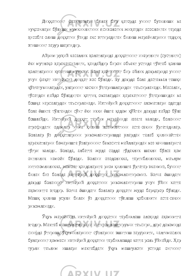 Диққатнинг фазилатлари билан бир қаторда унинг бузилиши ва нуқсонлари бўлиши мумкинлигини психологик жиҳатдан асосланган тарзда ҳисобга олиш диққатни ўзида акс эттирадиган билиш жараёнларини тадқиқ этишнинг зарур шартидир. Айрим руҳий касаллик ҳолатларида диққатнинг инертлиги (сустлиги) ёки мутлақо ҳаракатсизлиги, қандайдир бирон объект устида тўхтаб қолиш ҳолатларини кузатиш мумкин. Бола ҳаётининг бир ойлик даврларида унинг учун фақат ихтиёрсиз диққат хос бўлади. Бу даврда бола даставвал ташқи қўзғатувчилардан, уларнинг кескин ўзгаришларидан таъсирланади. Масалан, тўсатдан пайдо бўладиган қаттиқ овозлардан ҳаракатнинг ўзгаришидан ва бошқа нарсалардан таъсирланади. Ихтиёрий диққатнинг аломатлари одатда бола ёшига тўлгандан сўнг ёки икки ёшга қадам қўйган даврда пайдо бўла бошлайди. Ихтиёрий диққат тарбия жараёнида юзага келади, боланинг атрофидаги одамлар нима қилиш лозимлигини аста-секин ўргатадилар. Болалар ўз диққатларини ривожлантиришда улардан талаб қилинаётган ҳаракатларни бажаришга ўзларининг бевосита майлларидан воз кечишларига тўғри келади. Болада, албатта жуда содда гўдаклик шакли бўлса ҳам онглилик намоён бўлади. Болани озодаликка, тартиблиликка, маълум интизомлиликка, жамоат қоидаларига риоя қилишга ўргатар эканмиз, бунинг билан биз болада ихтиёрий диққатни ривожлантирамиз. Боғча ёшидаги даврда боланинг ихтиёрий диққатини ривожлантириш учун ўйин катта аҳамиятга эгадир. Боғча ёшидаги болалар диққати жуда барқарор бўлади. Машқ қилиш усули билан ўз диққатини тўплаш қобилияти аста-секин ривожланади. Ўқув жараёнида ихтиёрий диққатни тарбиялаш алоҳида аҳамиятга эгадир. Мактаб машғулотларини интизомлаштирувчи таъсири, дарс давомида синфда ўтириш, ўқувчиларнинг сўзларини эшитиш зарурияти, чалғимаслик буларнинг ҳаммаси ихтиёрий диққатни тарбиялашда катта роль ўйнайди. Ҳар турли таълим ишлари мактабдаги ўқув машғулоти устида онгнинг 