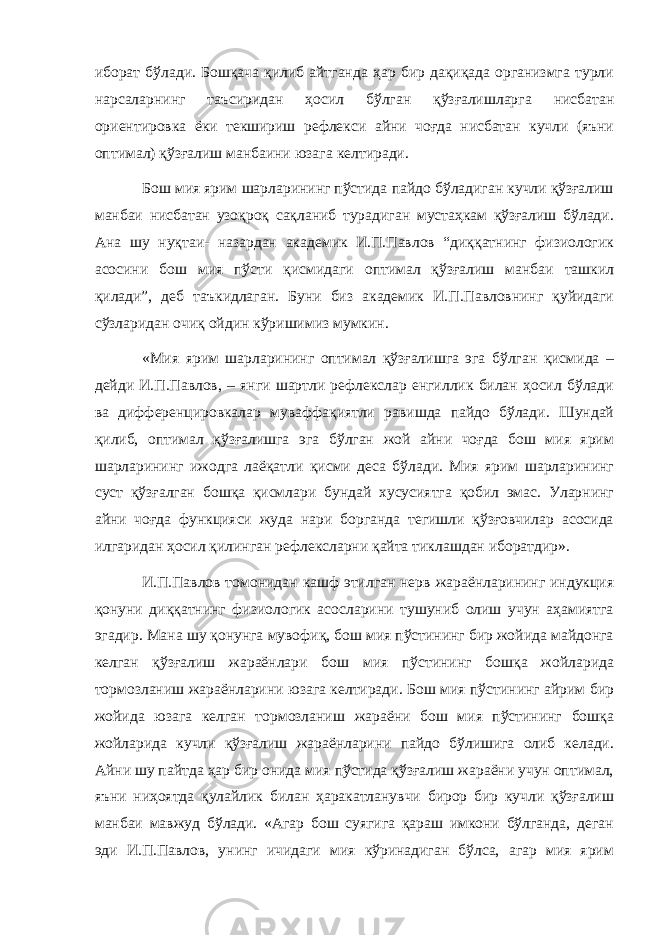 иборат бўлади. Бошқача қилиб айтганда ҳар бир дақиқада организмга турли нарсаларнинг таъсиридан ҳосил бўлган қўзғалишларга нисбатан ор и ентировка ёки текшириш рефлекси айни чоғда нисбатан кучли (яъни оптимал) қўзғалиш манбаини юзага келтиради. Бош мия ярим шарларининг пўстида пайдо бўладиган кучли қўзғалиш манбаи нисбатан узоқроқ сақланиб турадиган мустаҳкам қўзғалиш бўлади. Ана шу нуқтаи- назардан академик И.П.Павлов “диққатнинг физиологик асосини бош мия пўсти қисмидаги оптимал қўзғалиш манбаи ташкил қилади”, деб таъкидлаган. Буни биз академик И.П.Павловнинг қуйидаги сўзларидан очиқ ойдин кўришимиз мумкин. «Мия ярим шарларининг оптимал қўзғалишга эга бўлган қисмида – дейди И.П.Павлов, – янги шартли рефлекслар енгиллик билан ҳосил бўлади ва дифференцировкалар муваффақиятли равишда пайдо бўлади. Шундай қилиб, оптимал қўзғалишга эга бўлган жой айни чоғда бош мия ярим шарларининг ижодга лаёқатли қисми деса бўлади. Мия ярим шарларининг суст қўзғалган бошқа қисмлари бундай хусусиятга қобил эмас. Уларнинг айни чоғда функцияси жуда нари борганда тегишли қўзғовчилар асосида илгаридан ҳосил қилинган рефлексларни қайта тиклашдан иборатдир». И.П.Павлов томонидан кашф этилган нерв жараёнларининг индукция қонуни диққатнинг физиологик асосларини тушуниб олиш учун аҳамиятга эгадир. Мана шу қонунга мувофиқ, бош мия пўстининг бир жойида майдонга келган қўзғалиш жараёнлари бош мия пўстининг бошқа жойларида тормозланиш жараёнларини юзага келтиради. Бош мия пўстининг айрим бир жойида юзага келган тормозланиш жараёни бош мия пўстининг бошқа жойларида кучли қўзғалиш жараёнларини пайдо бўлишига олиб келади. Айни шу пайтда ҳар бир онида мия пўстида қўзғалиш жараёни учун оптимал, яъни ниҳоятда қулайлик билан ҳаракатланувчи бирор бир кучли қўзғалиш манбаи мавжуд бўлади. «Агар бош суягига қараш имкони бўлганда, деган эди И.П.Павлов, унинг ичидаги мия кўринадиган бўлса, агар мия ярим 