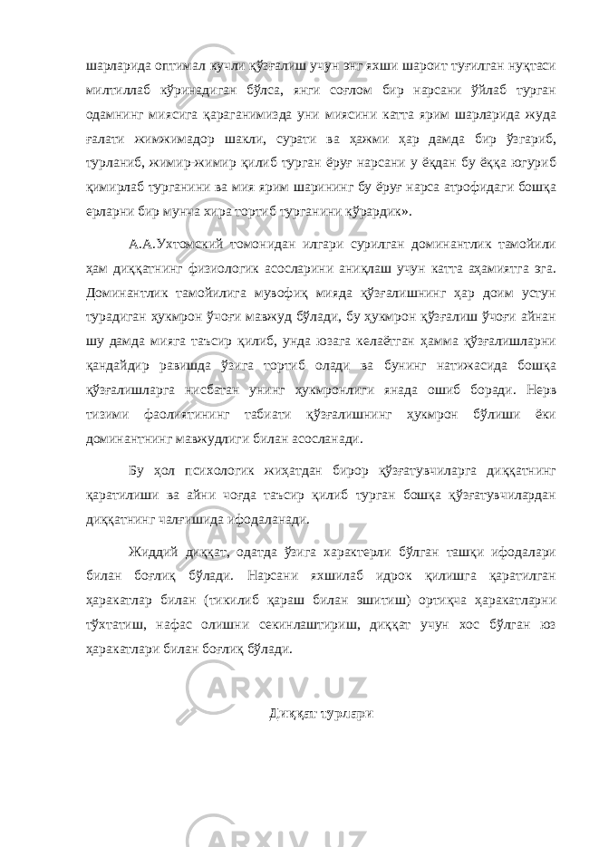 шарларида оптимал кучли қўзғалиш учун энг яхши шароит туғилган нуқтаси милтиллаб кўринадиган бўлса, янги соғлом бир нарсани ўйлаб турган одамнинг миясига қараганимизда уни миясини катта ярим шарларида жуда ғалати жимжимадор шакли, сурати ва ҳажми ҳар дамда бир ўзгариб, турланиб, жимир-жимир қилиб турган ёруғ нарсани у ёқдан бу ёққа югуриб қимирлаб турганини ва мия ярим шарининг бу ёруғ нарса атрофидаги бошқа ерларни бир мунча хира тортиб турганини кўрардик». А.А.Ухтомский томонидан илгари сурилган доминантлик тамойили ҳам диққатнинг физиологик асосларини аниқлаш учун катта аҳамиятга эга. Доминантлик тамойилига мувофиқ мияда қўзғалишнинг ҳар доим устун турадиган ҳукмрон ўчоғи мавжуд бўлади, бу ҳукмрон қўзғалиш ўчоғи айнан шу дамда мияга таъсир қилиб, унда юзага келаётган ҳамма қўзғалишларни қандайдир равишда ўзига тортиб олади ва бунинг натижасида бошқа қўзғалишларга нисбатан унинг ҳукмронлиги янада ошиб боради. Нерв тизими фаолиятининг табиати қўзғалишнинг ҳукмрон бўлиши ёки доминантнинг мавжудлиги билан асосланади. Бу ҳол психологик жиҳатдан бирор қўзғатувчиларга диққатнинг қаратилиши ва айни чоғда таъсир қилиб турган бошқа қўзғатувчилардан диққатнинг чалғишида ифодаланади. Жиддий диққат, одатда ўзига характерли бўлган ташқи ифодалари билан боғлиқ бўлади. Нарсани яхшилаб идрок қилишга қаратилган ҳаракатлар билан (тикилиб қараш билан эшитиш) ортиқча ҳаракатларни тўхтатиш, нафас олишни секинлаштириш, диққат учун хос бўлган юз ҳаракатлари билан боғлиқ бўлади. Диққат турлари 