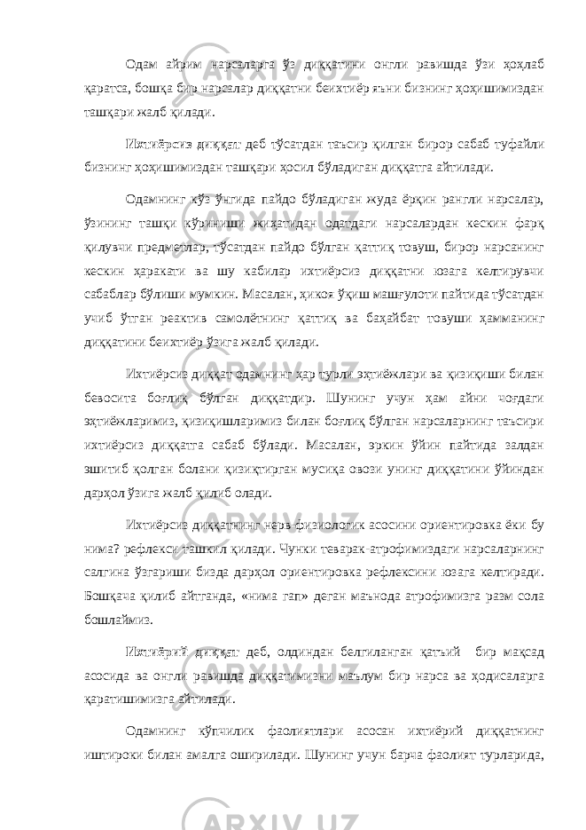 Одам айрим нарсаларга ўз диққатини онгли равишда ўзи ҳоҳлаб қаратса, бошқа бир нарсалар диққатни беихтиёр яъни бизнинг ҳоҳишимиздан ташқари жалб қилади. Ихтиёрсиз диққат деб тўсатдан таъсир қилган бирор сабаб туфайли бизнинг ҳоҳишимиздан ташқари ҳосил бўладиган диққатга айтилади. Одамнинг кўз ўнгида пайдо бўладиган жуда ёрқин рангли нарсалар, ўзининг ташқи кўриниши жиҳатидан одатдаги нарсалардан кескин фарқ қилувчи предметлар, тўсатдан пайдо бўлган қаттиқ товуш, бирор нарсанинг кескин ҳаракати ва шу кабилар ихтиёрсиз диққатни юзага келтирувчи сабаблар бўлиши мумкин. Масалан, ҳикоя ўқиш машғулоти пайтида тўсатдан учиб ўтган реактив самолётнинг қаттиқ ва баҳайбат товуши ҳамманинг диққатини беихтиёр ўзига жалб қилади. Ихтиёрсиз диққат одамнинг ҳар турли эҳтиёжлари ва қизиқиши билан бевосита боғлиқ бўлган диққатдир. Шунинг учун ҳам айни чоғдаги эҳтиёжларимиз, қизиқишларимиз билан боғлиқ бўлган нарсаларнинг таъсири ихтиёрсиз диққатга сабаб бўлади. Масалан, эркин ўйин пайтида залдан эшитиб қолган болани қизиқтирган мусиқа овози унинг диққатини ўйиндан дарҳол ўзига жалб қилиб олади. Ихтиёрсиз диққатнинг нерв-физиологик асосини ориентировка ёки бу нима? рефлекси ташкил қилади. Чунки теварак-атрофимиздаги нарсаларнинг салгина ўзгариши бизда дарҳол ориентировка рефлексини юзага келтиради. Бошқача қилиб айтганда , «нима гап» деган маънода атрофимизга разм сола бошлаймиз. Ихтиёрий диққат деб, олдиндан белгиланган қатъий бир мақсад асосида ва онгли равишда диққатимизни маълум бир нарса ва ҳодисаларга қаратишимизга айтилади. Одамнинг кўпчилик фаолиятлари асосан ихтиёрий диққатнинг иштироки билан амалга оширилади. Шунинг учун барча фаолият турларида, 