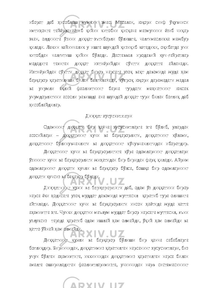 иборат деб ҳисоблаш мумкин эмас. Масалан, юқори синф ўқувчиси имтиҳонга тайёрланаётиб қийин китобни қисқача мазмунини ёзиб чиқар экан, олдинига ўзини диққат-эътиборли бўлишга, чалғимасликка мажбур қилади. Лекин кейинчалик у ишга шундай қизиқиб кетадики, оқибатда уни китобдан чалғитиш қийин бўлади. Даставвал иродавий куч-ғайратлар мададига таянган диққат ихтиёрийдан сўнгги диққатга айланади. Ихтиёрийдан сўнгги диққат бирор нарсага узоқ вақт давомида жуда ҳам барқарор қаратилиши билан белгиланади, кўпроқ юқори даражадаги жадал ва унумли ақлий фаолиятнинг барча турдаги меҳнатнинг юксак унумдорлигини асосли равишда ана шундай диққат тури билан боғлиқ деб ҳисоблайдилар. Диққат хусусиятлари Одамнинг диққати бир қанча хусусиятларга эга бўлиб, улардан асосийлари – диққатнинг кучи ва барқарорлиги, диққатнинг кўлами, диққатнинг бўлинувчанлиги ва диққатнинг кўчувчанлигидан иборатдир. Диққатнинг кучи ва барқарорлигига кўра одамларнинг диққатлари ўзининг кучи ва барқарорлиги жиҳатидан бир-биридан фарқ қилади. Айрим одамларнинг диққати кучли ва барқарор бўлса, бошқа бир одамларнинг диққати кучсиз ва беқарор бўлади. Диққатнинг кучи ва барқарорлиги деб, одам ўз диққатини бирор нарса ёки ҳодисага узоқ муддат давомида муттасил қаратиб тура олишига айтилади. Диққатнинг кучи ва барқарорлиги инсон ҳаётида жуда катта аҳамиятга эга. Чунки диққатни маълум муддат бирор нарсага муттасил, яъни узлуксиз тарзда қаратиб одам ишлай ҳам олмайди, ўқий ҳам олмайди ва ҳатто ўйнай ҳам олмайди. Диққатнинг кучли ва барқарор бўлиши бир қанча сабабларга боғлиқдир. Биринчидан, диққатимиз қаратилган нарсанинг хусусиятлари, биз учун бўлган аҳамиятига, иккинчидан диққатимиз қаратилган нарса билан амалга ошириладиган фаолиятларимизга, учинчидан нерв системасининг 