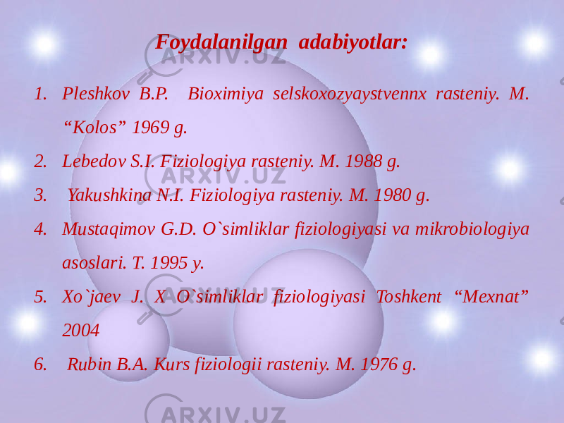Foydalanilgan adabiyotlar: 1. Pleshkov B.P. Bioximiya selskoxozyaystvennx rasteniy. M. “Kolos” 1969 g. 2. Lebedov S.I. Fiziologiya rasteniy. M. 1988 g. 3. Yakushkina N.I. Fiziologiya rasteniy. M. 1980 g. 4. Mustaqimov G.D. O`simliklar fiziologiyasi va mikrobiologiya asoslari. T. 1995 y. 5. Xo`jaev J. X O`simliklar fiziologiyasi Toshkent “Mexnat” 2004 6. Rubin B.A. Kurs fiziologii rasteniy. M. 1976 g. 