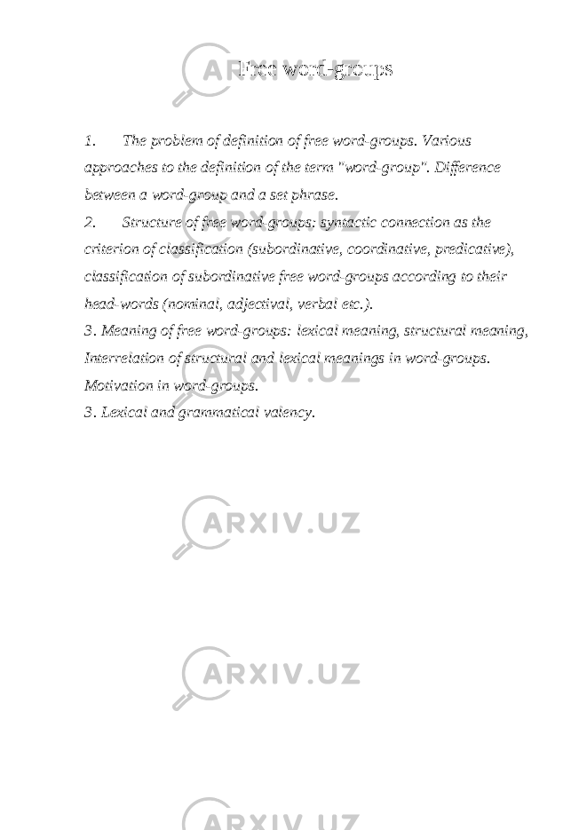 Free word-groups 1. The problem of definition of free word-groups. Various approaches to the definition of the term &#34;word-group&#34;. Difference between a word-group and a set phrase. 2. Structure of free word-groups: syntactic connection as the criterion of classification (subordinative, coordinative, predicative), classification of subordinative free word-groups according to their head-words (nominal, adjectival, verbal etc.). 3 . Meaning of free word-groups: lexical meaning, structural meaning, Interrelation of structural and lexical meanings in word-groups. Motivation in word-groups. 3 . Lexical and grammatical valency. 