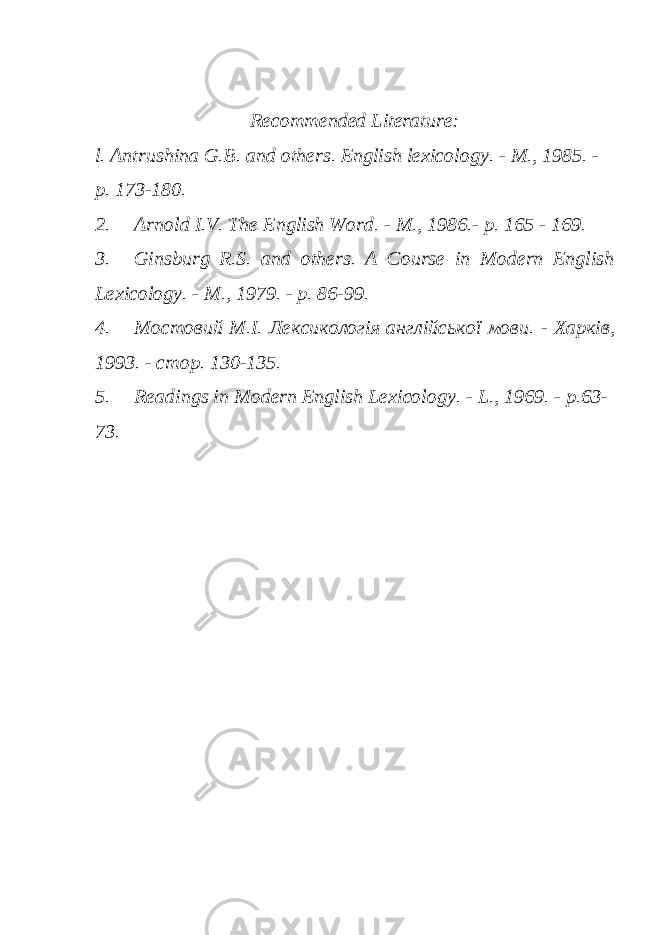 Recommended Literature: l. Antrushina G.B. and others. English lexicology. - M., 1985. - p. 173-180. 2. Arnold I.V. The English Word. - M., 1986.- p. 165 - 169. 3. Ginsburg R.S. and others. A Course in Modern English Lexicology. - M., 1979. - p. 86-99. 4. Мостовий M.I. Лексикологія англійської мови. - Харків, 1993. - c т o р . 130-135. 5. Readings in Modern English Lexicology. - L., 1969. - p.63- 73. 