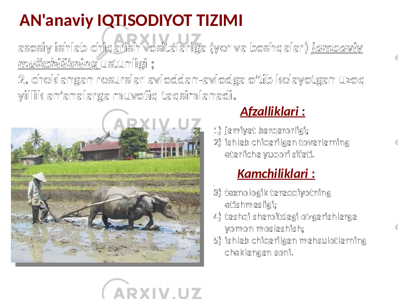 AN&#39;anaviy IQTISODIYOT TIZIMI asosiy ishlab chiqarish vositalariga (yer va boshqalar) jamoaviy mulkchilikning ustunligi ; 2. cheklangan resurslar avloddan-avlodga o&#39;tib kelayotgan uzoq yillik an&#39;analarga muvofiq taqsimlanadi. Afzalliklari : 1) jamiyat barqarorligi; 2) ishlab chiqarilgan tovarlarning etarlicha yuqori sifati. Kamchiliklari : 3) texnologik taraqqiyotning etishmasligi; 4) tashqi sharoitdagi o&#39;zgarishlarga yomon moslashish; 5) ishlab chiqarilgan mahsulotlarning cheklangan soni. 