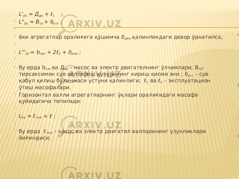 L&#39; ўқ = Д дв + ℓ 1 ;  L&#34; ўқ = В тр + δ уст ;     ёки агрегатлар оралиғига қўшимча δ дев қалинликдаги девор ўрнатилса,     L&#34;&#39; ўк = b нас + 2ℓ 2 + δ дев ;     бу ерда b нас ва Д дв – насос ва электр двигателнинг ўлчамлари; В тр - тирсаксимон сув келтириш қувурининг кириш қисми эни ; δ уст – сув қабул қилиш бўлинмаси устуни қалинлиги; ℓ 1 ва ℓ 2 – эксплуатацион ўтиш масофалари.  Горизонтал валли агрегатларнинг ўқлари оралиғидаги масофа қуйидагича топилади:     L ўқ = ℓ агр + ℓ ;     бу ерда ℓ агр – насос ва электр двигател валларининг узунликлари йиғиндиси. 