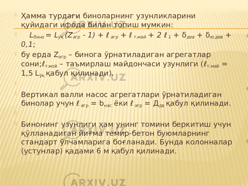  Ҳамма турдаги биноларнинг узунликларини қуйидаги ифода билан топиш мумкин:  L бино = L ўқ (Z агр - 1) + ℓ агр + ℓ т.май + 2 ℓ 1 + δ дев + δ ю.дев + 0,1 ;  бу ерда Z агр – бинога ўрнатиладиган агрегатлар сони;ℓ т.мой – таъмирлаш майдончаси узунлиги (ℓ т.май = 1,5 L ўқ қабул қилинади).     Вертикал валли насос агрегатлари ўрнатиладиган бинолар учун ℓ агр = b нас ёки ℓ агр = Д дв қабул қилинади.     Бинонинг узунлиги ҳам унинг томини беркитиш учун қўлланадиган йиғма темир-бетон буюмларнинг стандарт ўлчамларига боғланади. Бунда колонналар (устунлар) қадами 6 м қабул қилинади. 