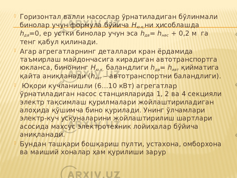  Горизонтал валли насослар ўрнатиладиган бўлинмали бинолар учун формула бўйича Н ю.қ . ни ҳисоблашда h дв =0, ер устки бинолар учун эса h дв = h нас + 0,2 м га тенг қабул қилинади.  Агар агрегатларнинг деталлари кран ёрдамида таъмирлаш майдончасига кирадиган автотранспортга юкланса, бинонинг Н ю.қ . баландлиги h дв = h авт қийматига қайта аниқланади ( h авт – автотранспортни баландлиги).  Юқори кучланишли (6…10 кВт) агрегатлар ўрнатиладиган насос станцияларида 1, 2 ва 4 секцияли электр тақсимлаш қурилмалари жойлаштириладиган алоҳида қўшимча бино қурилади. Унинг ўлчамлари электр-куч ускуналарини жойлаштирилиш шартлари асосида махсус электротехник лойиҳалар бўйича аниқланади.  Бундан ташқари бошқариш пулти, устахона, омборхона ва маиший хоналар ҳам қурилиши зарур 