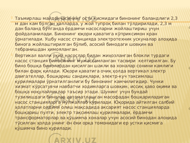    Таъмирлаш майдончасининг ости қисмидаги бинонинг баландлиги 2,3 м дан кам бўлган ҳолларда, у жой тупроқ билан тўлдирилади, 2,3 м дан баланд бўлганда ёрдамчи насосларни жойлаштириш учун фойдаланилади. Бинонинг юқори қаватига кўприксимон кран ўрнатилади. Ушбу насос станцияда электротехник ускуналар алоҳида бинога жойлаштирилган бўлиб, асосий бинодаги шовқин ва тебранишдан ҳимояланган.  Вертикал валли ўқий насослар билан жиҳозланган блокли турдаги насос станция биносининг мужассамланган тасвири келтирилган. Бу бино бошқа бинолардан қисилган шакли ва хоналар сонини камлиги билан фарқ қилади. Юқори қаватига очиқ ҳолда вертикал электр двигателлар, бошқариш сандиқлари, электр-куч таксимлаш қурилмалари ўрнатилганлиги бу бинонинг камчилигидир. Чунки хизмат кўрсатувчи навбатчи ходимларга шовқин, иссиқ ҳаво оқими ва бошқа ноқулайликлар таъсир этади. Шунинг учун бундай тузилишдаги бинолар автоматлашган масофадан бошқариладиган насос станцияларга мўлжаллаб қурилади. Юқорида айтилган салбий ҳолатларни олдини олиш мақсадида аксарият насос станцияларда бошқариш пулти, электр тақсимлаш қурилмалари, ёрдамчи трансформаторлар ва қўшимча хоналар учун асосий бинодан алоҳида тўсилган ҳолда унинг ён ёки орқа томонидаги ер устки қисмига қўшимча бино қурилади. 