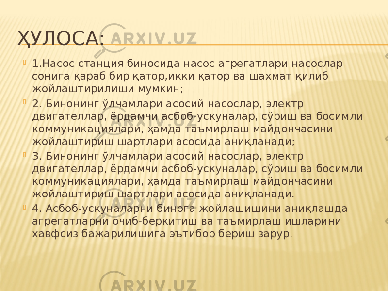 ҲУЛОСА:  1.Насос станция биносида насос агрегатлари насослар сонига қараб бир қатор,икки қатор ва шахмат қилиб жойлаштирилиши мумкин;  2. Бинонинг ўлчамлари асосий насослар, электр двигателлар, ёрдамчи асбоб-ускуналар, сўриш ва босимли коммуникациялари, ҳамда таъмирлаш майдончасини жойлаштириш шартлари асосида аниқланади;  3. Бинонинг ўлчамлари асосий насослар, электр двигателлар, ёрдамчи асбоб-ускуналар, сўриш ва босимли коммуникациялари, ҳамда таъмирлаш майдончасини жойлаштириш шартлари асосида аниқланади.  4. Асбоб-ускуналарни бинога жойлашишини аниқлашда агрегатларни очиб-беркитиш ва таъмирлаш ишларини хавфсиз бажарилишига эътибор бериш зарур. 