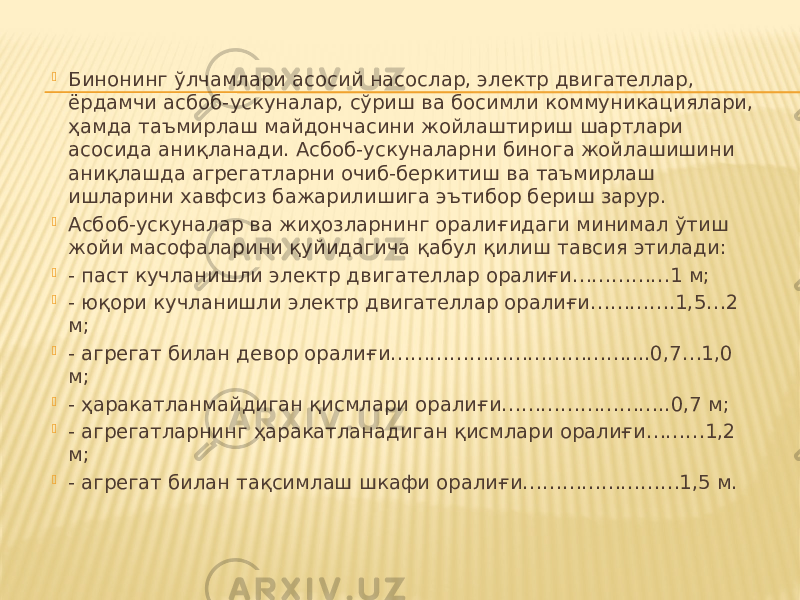  Бинонинг ўлчамлари асосий насослар, электр двигателлар, ёрдамчи асбоб-ускуналар, сўриш ва босимли коммуникациялари, ҳамда таъмирлаш майдончасини жойлаштириш шартлари асосида аниқланади. Асбоб-ускуналарни бинога жойлашишини аниқлашда агрегатларни очиб-беркитиш ва таъмирлаш ишларини хавфсиз бажарилишига эътибор бериш зарур.  Асбоб-ускуналар ва жиҳозларнинг оралиғидаги минимал ўтиш жойи масофаларини қуйидагича қабул қилиш тавсия этилади:  - паст кучланишли электр двигателлар оралиғи……………1 м;  - юқори кучланишли электр двигателлар оралиғи………….1,5…2 м;  - агрегат билан девор оралиғи………………………………....0,7…1,0 м;  - ҳаракатланмайдиган қисмлари оралиғи……………………..0,7 м;  - агрегатларнинг ҳаракатланадиган қисмлари оралиғи………1,2 м;  - агрегат билан тақсимлаш шкафи оралиғи……………………1,5 м. 