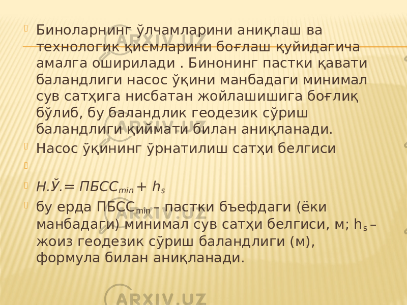  Биноларнинг ўлчамларини аниқлаш ва технологик қисмларини боғлаш қуйидагича амалга оширилади . Бинонинг пастки қавати баландлиги насос ўқини манбадаги минимал сув сатҳига нисбатан жойлашишига боғлиқ бўлиб, бу баландлик геодезик сўриш баландлиги қиймати билан аниқланади.  Насос ўқининг ўрнатилиш сатҳи белгиси     Н.Ў.= ПБСС min + h s  бу ерда ПБСС min – пастки бъефдаги (ёки манбадаги) минимал сув сатҳи белгиси, м; h s – жоиз геодезик сўриш баландлиги (м), формула билан аниқланади. 