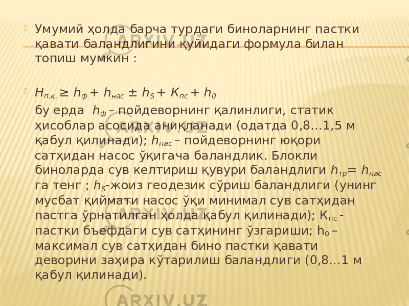  Умумий ҳолда барча турдаги биноларнинг пастки қавати баландлигини қуйидаги формула билан топиш мумкин :    Н п.қ. ≥ h ф + h нас ± h S + К пс + h 0   бу ерда h ф – пойдеворнинг қалинлиги, статик ҳисоблар асосида аниқланади (одатда 0,8…1,5 м қабул қилинади); h нас – пойдеворнинг юқори сатҳидан насос ўқигача баландлик. Блокли биноларда сув келтириш қувури баландлиги h тр = h нас га тенг ; h S -жоиз геодезик сўриш баландлиги (унинг мусбат қиймати насос ўқи минимал сув сатҳидан пастга ўрнатилган ҳолда қабул қилинади); К пс - пастки бъефдаги сув сатҳининг ўзгариши; h 0 – максимал сув сатҳидан бино пастки қавати деворини заҳира кўтарилиш баландлиги (0,8…1 м қабул қилинади). 